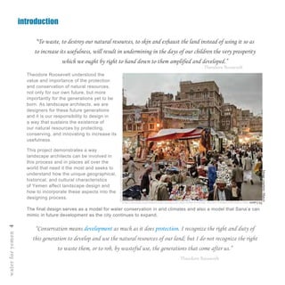 introduction
“To waste, to destroy our natural resources, to skin and exhaust the land instead of using it so as
to increase its usefulness, will result in undermining in the days of our children the very prosperity
which we ought by right to hand down to them amplified and developed.”
Theodore Roosevelt understood the
value and importance of the protection
and conservation of natural resources,
not only for our own future, but more
importantly for the generations yet to be
born. As landscape architects, we are
designers for these future generations
and it is our responsibility to design in
a way that sustains the existence of
our natural resources by protecting,
conserving, and innovating to increase its
usefulness.
- Theodore Roosevelt
The final design serves as a model for water conservation in arid climates and also a model that Sana’a can
mimic in future development as the city continues to expand.
This project demonstrates a way
landscape architects can be involved in
this process and in places all over the
world that need it the most and seeks to
understand how the unique geographical,
historical, and cultural characteristics
of Yemen affect landscape design and
how to incorporate these aspects into the
designing process.
“Conservation means development as much as it does protection. I recognize the right and duty of
this generation to develop and use the natural resources of our land; but I do not recognize the right
to waste them, or to rob, by wasteful use, the generations that come after us.”
waterforyemen4
Imagecourtesy:Marco
DiLauro-http://www.marcodilauro.com/ssp_director/p.php?a=JSIjL1laTD83OSczKjYxJzM6LjclOyY6Nyo4LTciKyAi
PjE%2FOicmKD87&m=1348823819
- Theodore Roosevelt
 