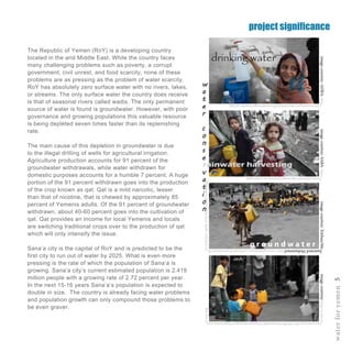 waterforyemen5
The Republic of Yemen (RoY) is a developing country
located in the arid Middle East. While the country faces
many challenging problems such as poverty, a corrupt
government, civil unrest, and food scarcity, none of these
problems are as pressing as the problem of water scarcity.
RoY has absolutely zero surface water with no rivers, lakes,
or streams. The only surface water the country does receive
is that of seasonal rivers called wadis. The only permanent
source of water is found is groundwater. However, with poor
governance and growing populations this valuable resource
is being depleted seven times faster than its replenishing
rate.
The main cause of this depletion in groundwater is due
to the illegal drilling of wells for agricultural irrigation.
Agriculture production accounts for 91 percent of the
groundwater withdrawals, while water withdrawn for
domestic purposes accounts for a humble 7 percent. A huge
portion of the 91 percent withdrawn goes into the production
of the crop known as qat. Qat is a mild narcotic, lesser
than that of nicotine, that is chewed by approximately 85
percent of Yemenis adults. Of the 91 percent of groundwater
withdrawn, about 40-60 percent goes into the cultivation of
qat. Qat provides an income for local Yemenis and locals
are switching traditional crops over to the production of qat
which will only intensify the issue.
Sana’a city is the capital of RoY and is predicted to be the
first city to run out of water by 2025. What is even more
pressing is the rate of which the population of Sana’a is
growing. Sana’a city’s current estimated population is 2.419
million people with a growing rate of 2.72 percent per year.
In the next 15-16 years Sana’a’s population is expected to
double in size. The country is already facing water problems
and population growth can only compound those problems to
be even graver.
w
a
t
e
r
c
o
n
s
e
v
a
t
i
o
n
rainwater harvesting
drinking water
g r o u n d w a t e r
project significance
imagecourtesy:http://i.cdn.tu
rner.com/cnn/2011/WORLD/meast/06/13/yemen.shortages/t1larg.yemen.wate
r.cans.jpg
imagecourtesy:Xinhua/Mo
hammedMohammedhttp://www.globaltimes.cn/Portals/0/attachment/20
11/5c5b5e11-a69b-474f-83a9-7a1a97518856.jpg
imagecourtesy:ADRA-http:/
/www.usaid.gov/sites/default/files/nodeimage/Yemeni-girl.jpg
imagecourtesy:SABA-http://
www.sabarelief.org/images/poverty-in-yemen.png
 