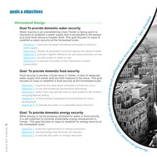 Objective 1: maximize rainwater harvesting techniques to secure a
water supply
Objective 2: recycle all greywater to prevent against the waste of water
Objective 3: promote irrigation efficiency for any food production on site
Objective 4: provide access to water on site
Objective 5: to educate the public on the importance of water
conservation
Goal:To provide domestic water security
Goal: To provide domestic food security
Goal: To provide domestic energy security
Objective 1: maximize the area where production of food can occur
Objective 2: to use self-sustaining permaculture techniques
Objective 3: select food crop species that are best suited for the location
and geographical setting
Objective 4: to demonstrate homestead food production for future
development
Objective 5: to educate the public on sustainable food production
Objective 1: maximize opportunities for energy production
Objective 2: use technology that the local can maintain
Objective 3: to educate the public on energy resources
Water scarcity is an overwhelming crisis Yemen is facing and it is
important to establish a water supply that is accessible to the people
at a local level versus a broader level. This goal focuses on ways to
establish a water security at the homestead scale.
Food security is another critical issue in Yemen. A lack of adequate
water supply and arable land are both reasons to the issue. This goal
focuses on ways to establish a food security at the homestead scale.
While energy is not as pressing compared to water or food security,
it is still important to promote sustainable energy development in
Yemen. This goal focuses on ways to establish an energy security at
the homestead scale.
Homestead Design
goals & objectives
waterforyemen6
theearthcan
conce
alnothing;itsucksoutitsinnermostsecretsandbringsthem
toourverylips.”-JeanGiraudoux
 