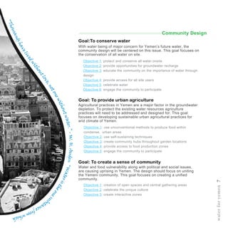 Objective 1: protect and conserve all water onsite
Objective 2: provide opportunities for groundwater recharge
Objective 3: educate the community on the importance of water through
design
Objective 4: provide access for all site users
Objective 5: celebrate water
Objective 6: engage the community to participate
Goal:To conserve water
Goal: To provide urban agriculture
Goal: To create a sense of community
Objective 1: use unconventional methods to produce food within
condense, urban areas
Objective 2: use self-sustaining techniques
Objective 3: create community hubs throughout garden locations
Objective 4: provide access to food production zones
Objective 5: engage the community to participate
Objective 1: creation of open spaces and central gathering areas
Objective 2: celebrate the unique culture
Objective 3: create interactive zones
With water being of major concern for Yemen’s future water, the
community design will be centered on this issue. This goal focuses on
the conservation of all water on site.
Agricultural practices in Yemen are a major factor in the groundwater
depletion. To protect the existing water resources agriculture
practices will need to be addressed and designed for. This goal
focuses on developing sustainable urban agricultural practices for
arid climate of Yemen.
Water and food vulnerability along with political and social issues,
are causing uprising in Yemen. The design should focus on uniting
the Yemeni community. This goal focuses on creating a unified
community.
waterforyemen7
“Thousandshavelivedwithoutlove,notonewithoutwater.”-W.H.Auden“Wateristheonesu
bstancefromwhich
Community Design
 