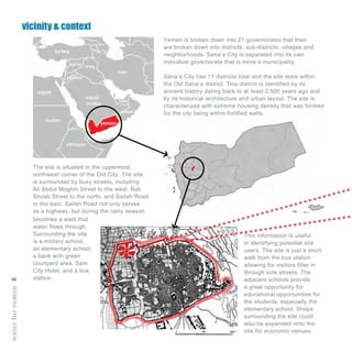 The site is situated in the uppermost
northwest corner of the Old City. The site
is surrounded by busy streets, including
Ali Abdul Moghni Street to the west, Bab
Shuab Street to the north, and Sailah Road
to the east. Sailah Road not only serves
as a highway, but during the rainy season
waterforyemen8
vicinity & context
yemen
saudi
arabia
oman
egypt
uae
iraq
iran
jordan
syria
sudan
ethiopia
turkey
becomes a wadi that
water flows through.
Surrounding the site
is a military school,
an elementary school,
a bank with green
courtyard area, Sam
City Hotel, and a bus
station.
This information is useful
in identifying potential site
users. The site is just a short
walk from the bus station
allowing for visitors filter in
through side streets. The
adjacent schools provide
a great opportunity for
educational opportunities for
the students, especially the
elementary school. Shops
surrounding the site could
also be expanded onto the
site for economic venues.
Yemen is broken down into 21 governorates that then
are broken down into districts, sub-districts, villages and
neighborhoods. Sana’a City is separated into its own
individual governorate that is more a municipality.
Sana’a City has 11 districts total and the site rests within
the Old Sana’a district. This district is identified by its
ancient history dating back to at least 2,500 years ago and
by its historical architecture and urban layout. The site is
characterized with extreme housing density that was formed
for the city being within fortified walls.
 