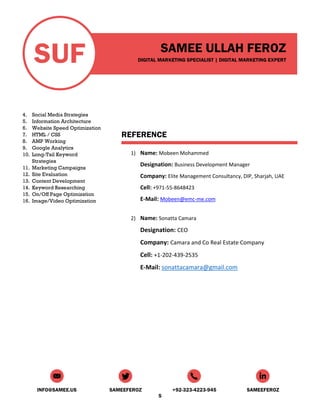 SUF SAMEE ULLAH FEROZ
DIGITAL MARKETING SPECIALIST | DIGITAL MARKETING EXPERT
INFO@SAMEE.US SAMEEFEROZ +92-323-4223-945 SAMEEFEROZ
5
4. Social Media Strategies
5. Information Architecture
6. Website Speed Optimization
7. HTML / CSS
8. AMP Working
9. Google Analytics
10. Long-Tail Keyword
Strategies
11. Marketing Campaigns
12. Site Evaluation
13. Content Development
14. Keyword Researching
15. On/Off Page Optimization
16. Image/Video Optimization
REFERENCE
1) Name: Mobeen Mohammed
Designation: Business Development Manager
Company: Elite Management Consultancy, DIP, Sharjah, UAE
Cell: +971-55-8648423
E-Mail: Mobeen@emc-me.com
2) Name: Sonatta Camara
Designation: CEO
Company: Camara and Co Real Estate Company
Cell: +1-202-439-2535
E-Mail: sonattacamara@gmail.com
 