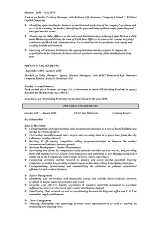 January 2008 – May 2010
Worked as Senior Territory Manager, with Reliance Life Insurance Company Limited ( Reliance
Capital Company)
 Identifying opportunitiesfor business acquisitionand marketing of the company’s products and
services by scanning the market, identifying the gaps and being updated on the prevailing and
emergent market trends
 Monitoring the Sales Officers on the sales and distributiontargets through sales MIS on a daily
basis Motivating and driving the team of Field Sales Officers to achieve the revenue targets by
continuous feedback and communication, Use to motivate the low performer by keeping and
creating healthy environment.
 analyzing all customer feedback to the appropriate departments as inputs to support the
organizationin development of client centered products ensuring client satisfactionin long
term
PREVIOUS ENGAGEMENTS:
September 2006 - January 2008
Worked as Sales Manager- Agency (Branch Manager), with ICICI Prudential Life Insurance
Company Limited .Based at Mandsaur M.P
Notable Accomplishments:
Took second place in terms of target V/s. Achievement in entire MP (Madhay Pradesh) in agency
Business for the financial year 2006-07.
Awarded as an Outstanding Performer by the Sales Head in the year 2008.
PREVIOUS ENGAGEMENTS
October 2003 – August 2006 CEAT Ltd, Haldwani Territory Leader
Key Deliverables
Sales & Marketing
 Conceptualizing and implementing sales promotional strategies as a part of brand building and
market development effort.
 Forecasting monthly/annual sales targets and executing them in a given time frame thereby
enhancing existing clientele.
 Devising & effectuating competitive selling programs/strategies to improve the product
awareness and enhance business growth.
 Business Development / Product Development
 Developing new clients by comparative study of market variable such as cost etc., and providing
them with superior service.(Claim Tyres Inspection and settlement as per Manufacturing defect
norms set by the Company for entire range of Tyres, Tubes, and Flaps )
 Conducting extensive market research to analyze and assess market potential, tracking
competitor activities for providing valuable inputs to fine-tune selling & marketing strategies.
 Conceptualising, restructuring and standardizing the initiatives to enhance operational
efficiencies and escalate business.
 Dealer Management
 Identifying and networking with financially strong and reliable dealers/channel partners,
resulting in deeper market penetration and reach.
 Ensuring cost effective logistic operations & seamless materials movement to ascertain
sufficient inventory levels at each sales outlet/ distribution channel.
 Establishing Fleet network as well as coordinating between the Regional office and C & F to
streamline supply and demand.
 Team Management
 Training, developing and mentoring in-house sales representatives as well as dealers, by
developing new training tools.
 