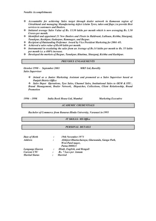 Notable Accomplishments
 Accountable for achieving Sales target through dealer network in Kumaoun region of
Uttrakhand and managing Manufacturing defect (claim Tyres, tubes and flaps ) to provide Best
services to customers and Dealers.
 Initiated average Sales Value of Rs. 13.50 lakhs per month which is now averaging Rs. 1.50
Crores per month.
 Identified and appointed 23 New Dealers and Fleets in Haldwani, Lalkuan, Kichha, Sitargunj,
Tanakpur, Kashipur, Gadarpur, Ramnager, and Bazpur.
 Recipient of Outstanding Performer Award by Vice President Marketing for 2004 -05.
 Achieved a sales value of Rs.60 lakhs per month.
 Instrumental in escalating the sales from an Average of Rs.14 lakhs per month to Rs. 55 lakhs
per month i.e. a 400% increase.
 Developed the markets of Bazpur, Tanakpur, Khatima, Sitargunj, Kichha and Kashipur.
PREVIOUS ENGAGEMENTS
October 1998 – September 2003 MRF Ltd, Bareilly
Sales Supervisor
 Joined as a Junior Marketing Assistant and promoted as a Sales Supervisor based at
Punjab District Office
 Sales Depot Operations, Tyre Sales, Channel Sales, Institutional Sales to OEM & STU ,
Brand Management, Dealer Network, Dispatches, Collections, Client Relationship, Brand
Promotion
1996 – 1998 India Book House Ltd, Mumbai Marketing Executive
ACADEMIC CREDENTIALS
Bachelor of Commerce from Banaras Hindu University, Varanasi in 1995
IT SKILLS: MS Office
PERSONAL DETAILS
Date of Birth : 19th November 1973
Address : Abhijeet Bhattacharaya, Gharaunda, Ganga Path,
West Patel nager,
Patna 800023
Language Known : Hindi, English, and Bengali
Current CTC : Rs. 7 Lacs per Annum
Marital Status : Married
 
