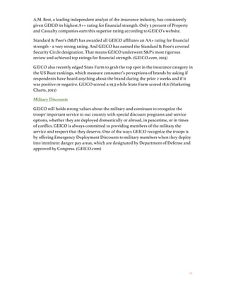 1 5
A.M. Best, a leading independent analyst of the insurance industry, has consistently
given GEICO its highest A++ rating for financial strength. Only 5 percent of Property
and Casualty companies earn this superior rating according to GEICO’s website.
Standard & Poor's (S&P) has awarded all GEICO affiliates an AA+ rating for financial
strength	
  -­‐	
  a very strong rating. And GEICO has earned the Standard & Poor's coveted
Security Circle designation. That means GEICO underwent S&P's most rigorous
review and achieved top ratings for financial strength. (GEICO.com, 2015)
GEICO also recently edged State Farm to grab the top spot in the insurance category in
the US Buzz rankings, which measure consumer’s perceptions of brands by asking if
respondents have heard anything about the brand during the prior 2 weeks and if it
was positive or negative. GEICO scored a 19.3 while State Farm scored 18.6 (Marketing
Charts, 2015)
Military Discounts
GEICO still holds strong values about the military and continues to recognize the
troops' important service to our country with special discount programs and service
options, whether they are deployed domestically or abroad, in peacetime, or in times
of conflict. GEICO is always committed to providing members of the military the
service and respect that they deserve. One of the ways GEICO recognize the troops is
by offering Emergency Deployment Discounts to military members when they deploy
into imminent danger pay areas, which are designated by Department of Defense and
approved by Congress. (GEICO.com)
 