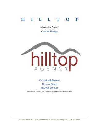 University of Arkansas • Fayetteville, AR 72701 • telephone: 123-456-7890
H I L L T O P
Advertising Agency
Creative Strategy
University of Arkansas
Dr. Lucy Brown
MARCH 20, 2015
Haley Baker, Murray Lace, Garret Eakins, AJ Kirkland, DeShaun Artis
 