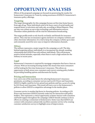 2 0
OPPORTUNITY ANALYSIS
Efforts of the proposed campaign are focused on penetrating the market for
homeowner’s insurance in Texas by raising awareness of GEICO’s homeowner’s
insurance policy offerings.
Targeting
The target demographic for this campaign focuses on first time home buyers
from ages 18-44. These individuals tend to be heavy users of social media and
respond better to television and radio ads, according to Mintel Reports. They
are also very reliant on up to date technology and information sources.
Therefore online platforms will be vital for information broadcasting.
The target profile tends to rely heavily on family and friends for insurance
advice. They rely less on insurance agents and more on company websites and
other electronic information. It is vital to keep the company website up-to-date
and constantly search for new ways to improve information channels.
Military
The military represents a major target for the campaign as well. The idea
behind targeting military individuals is to incorporate the already standing
relationship that GEICO has with military individuals. This will promote
positive brand attitudes, especially when there is such a high esteem for the
military in recent years.
Legal
Homeowner’s insurance is required by mortgage companies that have a lean on
a house. With an increasing housing market this means that more consumers
will be looking for first time homeowner’s insurance. This allows an
opportunity to both attract new customers and convert existing policy holders
by providing bundling options and discounts for loyalty.
Pricing and Interaction
Low cost is one of the main factors for selecting homeowner’s insurance
premiums, according to consumer surveys such as J.D. Power and Associates.
GEICO is highly rated for its low-priced auto policies and has a 4 out of 5 rating
by J.D. Power and Associates. This trend will carry over to the homeowner’s
policies to allow GEICO a competitive advantage in the market place.
Customer service is another big factor in choosing policies. According to J.D.
Power and Associates GEICO currently ranks low for interaction with policy
holders. This represents a critical opportunity to better interact with customers
and build rapport throughout the campaign. GEICO should continue to focus
efforts on creating a connection to homeowners. Some ways that GEICO can
connect with consumers and provide excellent customer service is by creating
customer satisfaction surveys to highlight areas of improvement.
 