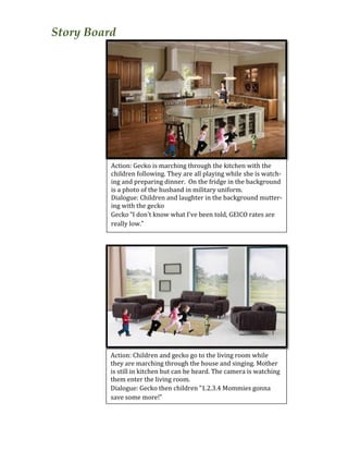 Story Board
	
  
	
  
	
  
	
  
	
  
	
  
	
  
	
  
	
  
	
  
	
  
	
  
	
  
	
  
	
  
	
  
	
  
	
  
	
  
	
  
	
  
	
  
	
  
	
  
Action:	
  Gecko	
  is	
  marching	
  through	
  the	
  kitchen	
  with	
  the	
  
children	
  following.	
  They	
  are	
  all	
  playing	
  while	
  she	
  is	
  watch-­‐
ing	
  and	
  preparing	
  dinner.	
  	
  On	
  the	
  fridge	
  in	
  the	
  background	
  
is	
  a	
  photo	
  of	
  the	
  husband	
  in	
  military	
  uniform.	
  	
  
Dialogue:	
  Children	
  and	
  laughter	
  in	
  the	
  background	
  mutter-­‐
ing	
  with	
  the	
  gecko	
  
Gecko	
  “I	
  don’t	
  know	
  what	
  I’ve	
  been	
  told,	
  GEICO	
  rates	
  are	
  
really	
  low.”	
  	
  
	
  
Action:	
  Children	
  and	
  gecko	
  go	
  to	
  the	
  living	
  room	
  while	
  
they	
  are	
  marching	
  through	
  the	
  house	
  and	
  singing.	
  Mother	
  
is	
  still	
  in	
  kitchen	
  but	
  can	
  be	
  heard.	
  The	
  camera	
  is	
  watching	
  
them	
  enter	
  the	
  living	
  room.	
  	
  
Dialogue:	
  Gecko	
  then	
  children	
  “1.2.3.4	
  Mommies	
  gonna	
  
save	
  some	
  more!”	
  	
  
 