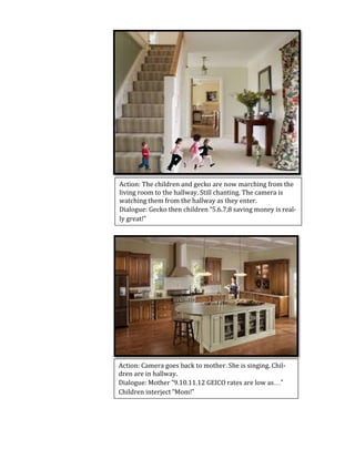  
	
  
	
  
	
  
	
  
	
  
	
  
	
  
	
  
	
  
	
  
	
  
	
  
	
  
	
  
	
  
	
  
	
  
	
  
	
  
	
  
	
  
	
  
	
  
	
  
	
  
	
  
	
  
	
  
Action:	
  The	
  children	
  and	
  gecko	
  are	
  now	
  marching	
  from	
  the	
  
living	
  room	
  to	
  the	
  hallway.	
  Still	
  chanting.	
  The	
  camera	
  is	
  
watching	
  them	
  from	
  the	
  hallway	
  as	
  they	
  enter.	
  
Dialogue:	
  Gecko	
  then	
  children	
  “5.6.7.8	
  saving	
  money	
  is	
  real-­‐
ly	
  great!”	
  
Action:	
  Camera	
  goes	
  back	
  to	
  mother.	
  She	
  is	
  singing.	
  Chil-­‐
dren	
  are	
  in	
  hallway.	
  
Dialogue:	
  Mother	
  “9.10.11.12	
  GEICO	
  rates	
  are	
  low	
  as…”	
  
Children	
  interject	
  “Mom!”	
  
 