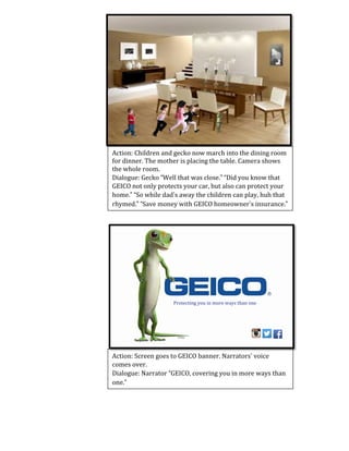 Action:	
  Children	
  and	
  gecko	
  now	
  march	
  into	
  the	
  dining	
  room	
  
for	
  dinner.	
  The	
  mother	
  is	
  placing	
  the	
  table.	
  Camera	
  shows	
  
the	
  whole	
  room.	
  	
  
Dialogue:	
  Gecko	
  “Well	
  that	
  was	
  close.”	
  “Did	
  you	
  know	
  that	
  
GEICO	
  not	
  only	
  protects	
  your	
  car,	
  but	
  also	
  can	
  protect	
  your	
  
home.”	
  “So	
  while	
  dad’s	
  away	
  the	
  children	
  can	
  play,	
  huh	
  that	
  
rhymed.”	
  “Save	
  money	
  with	
  GEICO	
  homeowner’s	
  insurance.”	
  
Action:	
  Screen	
  goes	
  to	
  GEICO	
  banner.	
  Narrators’	
  voice	
  
comes	
  over.	
  
Dialogue:	
  Narrator	
  “GEICO,	
  covering	
  you	
  in	
  more	
  ways	
  than	
  
one.”	
  	
  
Protecting	
  you	
  in	
  more	
  ways	
  than	
  one	
  
 