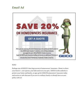 Email Ad
Hello!
Perhaps one of GEICO’s best-kept secrets is homeowners’ insurance. Home is where
your heart is - your spouse, your kids and even your pets. GEICO works ardently to
protect your home and family, so sign up for GEICO homeowners’ insurance today
and receive at 20% discount if you are in a military family or already have an auto
policy with us!
 