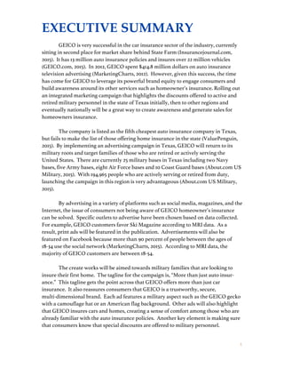 5
EXECUTIVE SUMMARY
GEICO is very successful in the car insurance sector of the industry, currently
sitting in second place for market share behind State Farm (Insurancejournal.com,
2015). It has 13 million auto insurance policies and insures over 22 million vehicles
(GEICO.com, 2015). In 2012, GEICO spent $414.8 million dollars on auto insurance
television advertising (MarketingCharts, 2012). However, given this success, the time
has come for GEICO to leverage its powerful brand equity to engage consumers and
build awareness around its other services such as homeowner’s insurance. Rolling out
an integrated marketing campaign that highlights the discounts offered to active and
retired military personnel in the state of Texas initially, then to other regions and
eventually nationally will be a great way to create awareness and generate sales for
homeowners insurance.
The company is listed as the fifth cheapest auto insurance company in Texas,
but fails to make the list of those offering home insurance in the state (ValuePenguin,
2015). By implementing an advertising campaign in Texas, GEICO will return to its
military roots and target families of those who are retired or actively serving the
United States. There are currently 25 military bases in Texas including two Navy
bases, five Army bases, eight Air Force bases and 10 Coast Guard bases (About.com US
Military, 2015). With 194,965 people who are actively serving or retired from duty,
launching the campaign in this region is very advantageous (About.com US Military,
2015).
By advertising in a variety of platforms such as social media, magazines, and the
Internet, the issue of consumers not being aware of GEICO homeowner’s insurance
can be solved. Specific outlets to advertise have been chosen based on data collected.
For example, GEICO customers favor Ski Magazine according to MRI data. As a
result, print ads will be featured in the publication. Advertisements will also be
featured on Facebook because more than 90 percent of people between the ages of
18-34 use the social network (MarketingCharts, 2015). According to MRI data, the
majority of GEICO customers are between 18-54.
The create works will be aimed towards military families that are looking to
insure their first home. The tagline for the campaign is, “More than just auto insur-
ance.” This tagline gets the point across that GEICO offers more than just car
insurance. It also reassures consumers that GEICO is a trustworthy, secure,
multi-dimensional brand. Each ad features a military aspect such as the GEICO gecko
with a camouflage hat or an American flag background. Other ads will also highlight
that GEICO insures cars and homes, creating a sense of comfort among those who are
already familiar with the auto insurance policies. Another key element is making sure
that consumers know that special discounts are offered to military personnel.
 