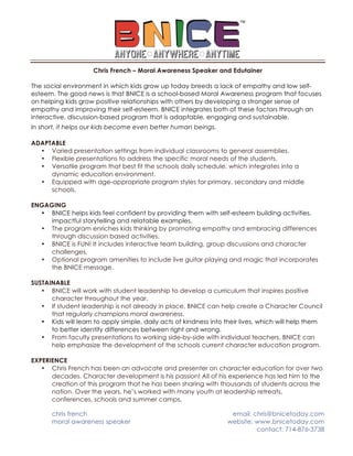chris french email: chris@bnicetoday.com
moral awareness speaker website: www.bnicetoday.com
contact: 714-876-3738
Chris French – Moral Awareness Speaker and Edutainer
The social environment in which kids grow up today breeds a lack of empathy and low self-
esteem. The good news is that BNICE is a school-based Moral Awareness program that focuses
on helping kids grow positive relationships with others by developing a stronger sense of
empathy and improving their self-esteem. BNICE integrates both of these factors through an
interactive, discussion-based program that is adaptable, engaging and sustainable.
In short, it helps our kids become even better human beings.
ADAPTABLE
• Varied presentation settings from individual classrooms to general assemblies.
• Flexible presentations to address the specific moral needs of the students.
• Versatile program that best fit the schools daily schedule, which integrates into a
dynamic education environment.
• Equipped with age-appropriate program styles for primary, secondary and middle
schools.
ENGAGING
• BNICE helps kids feel confident by providing them with self-esteem building activities,
impactful storytelling and relatable examples.
• The program enriches kids thinking by promoting empathy and embracing differences
through discussion based activities.
• BNICE is FUN! It includes interactive team building, group discussions and character
challenges.
• Optional program amenities to include live guitar playing and magic that incorporates
the BNICE message.
SUSTAINABLE
• BNICE will work with student leadership to develop a curriculum that inspires positive
character throughout the year.
• If student leadership is not already in place, BNICE can help create a Character Council
that regularly champions moral awareness.
• Kids will learn to apply simple, daily acts of kindness into their lives, which will help them
to better identify differences between right and wrong.
• From faculty presentations to working side-by-side with individual teachers, BNICE can
help emphasize the development of the schools current character education program.
EXPERIENCE
• Chris French has been an advocate and presenter on character education for over two
decades. Character development is his passion! All of his experience has led him to the
creation of this program that he has been sharing with thousands of students across the
nation. Over the years, he’s worked with many youth at leadership retreats,
conferences, schools and summer camps.
 