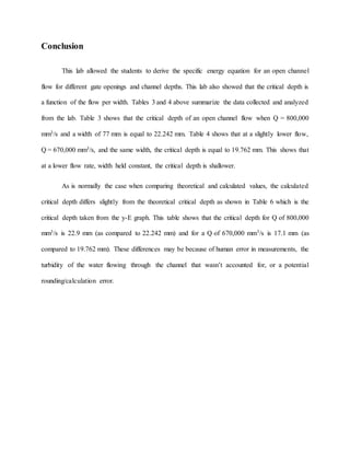 Conclusion
This lab allowed the students to derive the specific energy equation for an open channel
flow for different gate openings and channel depths. This lab also showed that the critical depth is
a function of the flow per width. Tables 3 and 4 above summarize the data collected and analyzed
from the lab. Table 3 shows that the critical depth of an open channel flow when Q = 800,000
mm3/s and a width of 77 mm is equal to 22.242 mm. Table 4 shows that at a slightly lower flow,
Q = 670,000 mm3/s, and the same width, the critical depth is equal to 19.762 mm. This shows that
at a lower flow rate, width held constant, the critical depth is shallower.
As is normally the case when comparing theoretical and calculated values, the calculated
critical depth differs slightly from the theoretical critical depth as shown in Table 6 which is the
critical depth taken from the y-E graph. This table shows that the critical depth for Q of 800,000
mm3/s is 22.9 mm (as compared to 22.242 mm) and for a Q of 670,000 mm3/s is 17.1 mm (as
compared to 19.762 mm). These differences may be because of human error in measurements, the
turbidity of the water flowing through the channel that wasn’t accounted for, or a potential
rounding/calculation error.
 
