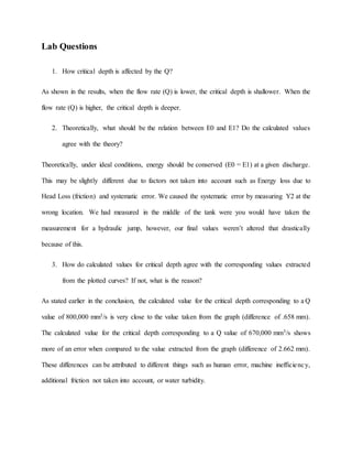 Lab Questions
1. How critical depth is affected by the Q?
As shown in the results, when the flow rate (Q) is lower, the critical depth is shallower. When the
flow rate (Q) is higher, the critical depth is deeper.
2. Theoretically, what should be the relation between E0 and E1? Do the calculated values
agree with the theory?
Theoretically, under ideal conditions, energy should be conserved (E0 = E1) at a given discharge.
This may be slightly different due to factors not taken into account such as Energy loss due to
Head Loss (friction) and systematic error. We caused the systematic error by measuring Y2 at the
wrong location. We had measured in the middle of the tank were you would have taken the
measurement for a hydraulic jump, however, our final values weren’t altered that drastically
because of this.
3. How do calculated values for critical depth agree with the corresponding values extracted
from the plotted curves? If not, what is the reason?
As stated earlier in the conclusion, the calculated value for the critical depth corresponding to a Q
value of 800,000 mm3/s is very close to the value taken from the graph (difference of .658 mm).
The calculated value for the critical depth corresponding to a Q value of 670,000 mm3/s shows
more of an error when compared to the value extracted from the graph (difference of 2.662 mm).
These differences can be attributed to different things such as human error, machine inefficiency,
additional friction not taken into account, or water turbidity.
 