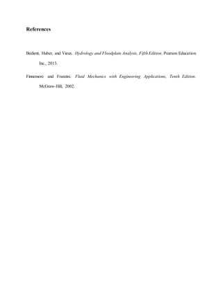 References
Bedient, Huber, and Vieux. Hydrology and Floodplain Analysis, Fifth Edition. Pearson Education
Inc., 2013.
Finnemore and Franzini. Fluid Mechanics with Engineering Applications, Tenth Edition.
McGraw-Hill, 2002.
 