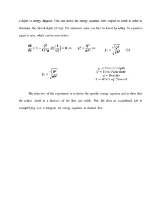 a depth vs energy diagram. One can derive the energy equation with respect to depth in order to
determine the critical depth (dE/dy). The minimum value can then be found by setting the equation
equal to zero, which can be seen below:
𝝏𝑬
𝝏𝒚
= 𝟏 −
𝑸 𝟐
𝟑𝒃 𝟐 𝒈
( 𝟐)(
𝟏
𝒚 𝒄
𝟑
) = 𝟎 ⟹ 𝒚 𝒄
𝟑
=
𝑸 𝟐
𝒈𝒃 𝟐
⟹
𝒚 𝒄 = √
𝑸 𝟐
𝒈𝒃 𝟐
𝟑
(𝟑)
𝒚 𝒄 = √
𝑸 𝟐
𝒈𝒃 𝟐
𝟑
𝑦𝑐 = 𝐶𝑟𝑖𝑡𝑖𝑐𝑎𝑙 𝐷𝑒𝑝𝑡ℎ
𝑄 = 𝑇𝑜𝑡𝑎𝑙 𝐹𝑙𝑜𝑤 𝑅𝑎𝑡𝑒
𝑔 = 𝐺𝑟𝑎𝑣𝑖𝑡𝑦
𝑏 = 𝑊𝑖𝑑𝑡ℎ 𝑜𝑓 𝐶ℎ𝑎𝑛𝑛𝑒𝑙
The objective of this experiment is to derive the specific energy equation and to show that
the critical depth is a function of the flow per width. This lab does an exceptional job in
exemplifying how to integrate the energy equation in channel flow.
 