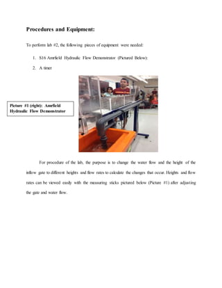Procedures and Equipment:
To perform lab #2, the following pieces of equipment were needed:
1. S16 Amrfield Hydraulic Flow Demonstrator (Pictured Below):
2. A timer
For procedure of the lab, the purpose is to change the water flow and the height of the
inflow gate to different heights and flow rates to calculate the changes that occur. Heights and flow
rates can be viewed easily with the measuring sticks pictured below (Picture #1) after adjusting
the gate and water flow.
Picture #1 (right): Amrfield
Hydraulic Flow Demonstrator
 