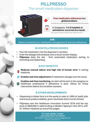 PILLPRESSO
The smart medication dispenser
Poor medication adherence is a
global problem.
In Singapore, 1 in 5 hospital re-
admissions occurred as a result.
Source: Confused? The pharmacist can help you at home, The Straits Times, 9 Feb ‘12
For more details, contact:
Jason FENG (Chief Tech Oﬃcer)
H/P: 9320-1190 | Email: maxerence@gmail.com
We’d love to hear from you!
AIM:
Deliver convenience in medication management & improve adherence
HOW PILLPRESSO WORKS
•  Pour the medication into the dispenser’s canisters.
•  Enter the dosage and schedule onto a touch-screen display.
•  Pillpresso does the rest – from automated medication sorting, to
reminding and dispensing.
1
KEY BENEFITS
Reduces manual labour and high risk of human error in sorting
medicine.
Enables real-time adjustment of medication dosage over the cloud.
Enables real-time monitoring. An alert will be sent to the caregiver or
healthcare professional if adherence is poor. Allows for timely
intervention before the condition worsens.
2
OTHER DEVELOPMENTS
•  Dispensing in blister form is in the works to cater to 100% of (solid) pills
and ensure product stability, given Southeast Asia’s humid climate.
•  Pillpresso won the Healthcare Innovation Summit 2016 and the top
prize of S$50,000 in seed funding at Modern Ageing in Dec 2015, with
Dr. William Haseltine as one of the judges.
3
Source: Adherence	to	long-term	therapies:	evidence	for	ac6on	(2003),	World	Health	Organiza2on	
 