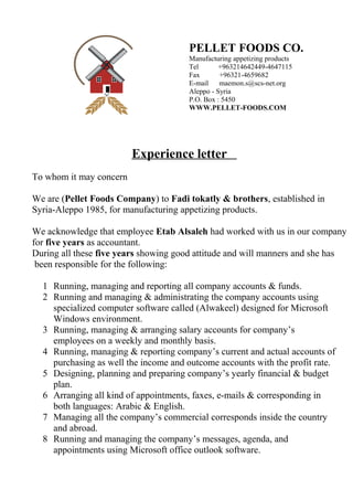 Experience letter
To whom it may concern
We are (Pellet Foods Company) to Fadi tokatly & brothers, established in
Syria-Aleppo 1985, for manufacturing appetizing products.
We acknowledge that employee Etab Alsaleh had worked with us in our company
for five years as accountant.
During all these five years showing good attitude and will manners and she has
been responsible for the following:
1 Running, managing and reporting all company accounts & funds.
2 Running and managing & administrating the company accounts using
specialized computer software called (Alwakeel) designed for Microsoft
Windows environment.
3 Running, managing & arranging salary accounts for company’s
employees on a weekly and monthly basis.
4 Running, managing & reporting company’s current and actual accounts of
purchasing as well the income and outcome accounts with the profit rate.
5 Designing, planning and preparing company’s yearly financial & budget
plan.
6 Arranging all kind of appointments, faxes, e-mails & corresponding in
both languages: Arabic & English.
7 Managing all the company’s commercial corresponds inside the country
and abroad.
8 Running and managing the company’s messages, agenda, and
appointments using Microsoft office outlook software.
PELLET FOODS CO.
Manufacturing appetizing products
Tel +963214642449-4647115
Fax +96321-4659682
E-mail maemon.s@scs-net.org
Aleppo - Syria
P.O. Box : 5450
WWW.PELLET-FOODS.COM
 