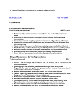 ● Successfullyachievedmonthlytarget for companiesand payments plan
Nadine Remichi 416 779 1429
Experience
Customer Service Representative
Pizza Nova Aurora (part-time) 2009-Present
● Deliveredqualitycustomerservice and processederror- free creditcard transactions and
orders
● Responsible fororder and quality and provide excellentcustomerinquirieswritten&
communication
● Hands-on experience inacceptingpaymentsfrom customersand give change and receipts
● Highly skilledinusingscanners, cash registers,and calculators to calculate the price of items
that customersbuy
● Able to maximize the recoveryby effectivelynegotiatingrepaymentscheduleswithclient
● Able for handlinga portfolioof outstandingclientdebt pertainingto various lendingproducts
● Reviewedcustomer'soverdue balancesand processederror- free credit card transaction
● Resolvedcustomerbillingdisputesand dealingwithambiguity and information
● Report with area Supervisorand consultwith and provide informationto clients
Bilingual Tax customer Service Representative
Turbotax.ca (seasonal) 2015
● Handled and answering 0-100% of inbound calls all incoming calls in a responsive and
professional manner
● Conducted more than 60 inbound and outbound calls on the dialler across Canada
● Responsible for order and quality and provide excellent customer inquiries written &
communication both in French and English
● Replying in a responsive and professional manner to 0-100% by email inquiries
● Handled 0-100% of helpqueue requestsand enterqueue requestson the conferencing bridge
● Engaging in “up-sell” activity and meeting periodic targets
● Managing the ongoing retention of existing customers and obtaining referrals
● Resolved complaints and providing solutions and logging trouble tickets
● Negotiated with clients even in any difficult situation and strong problem solving skills
● Operated complex switchboard equipment, placing overseas and conference calls
● Rendered and translated business documents from English to French and vise-versa
● Handled all incoming calls in busy office, in a responsive and professional manner
 