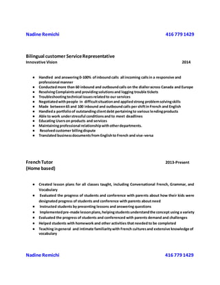 Nadine Remichi 416 779 1429
Bilingual customer ServiceRepresentative
Innovative Vision 2014
● Handled and answering0-100% ofinbound calls all incoming callsin a responsive and
professional manner
● Conductedmore than 60 inbound and outboundcalls on the dialleracross Canada and Europe
● ResolvingComplaintsand providingsolutionsand logging trouble tickets
● Troubleshootingtechnical issuesrelatedto our services
● Negotiatedwithpeople in difficultsituationand appliedstrong problemsolvingskills
● Made between65 and 100 inbound and outboundcalls per shiftin French and English
● Handleda portfolioof outstandingclientdebt pertainingto various lendingproducts
● Able to work understressful conditionsand to meet deadlines
● Educating Userson products and services
● Maintainingprofessional relationshipwithotherdepartments.
● Resolvedcustomer billingdispute
● Translated businessdocumentsfrom Englishto French and vise-versa
FrenchTutor 2013-Present
(Home based)
● Created lesson plans for all classes taught, including Conversational French, Grammar, and
Vocabulary
● Evaluated the progress of students and conference with parents about how their kids were
designated progress of students and conference with parents about need
● Instructed students by presenting lessons and answering questions
● Implementedpre-made lessonplans,helpingstudentsunderstandthe concept using a variety
● Evaluated the progress of students and conferenced with parents demand and challenges
● Helped students with homework and other activities that needed to be completed
● Teaching ingeneral and intimate familiaritywith French culturesand extensive knowledge of
vocabulary
Nadine Remichi 416 779 1429
 