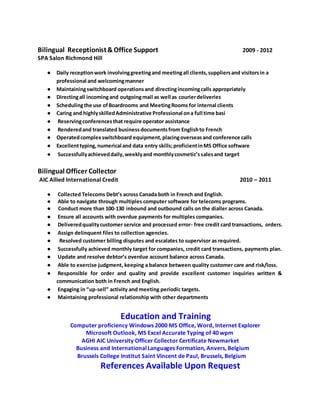 Bilingual Receptionist&Office Support 2009 - 2012
SPA Salon Richmond Hill
● Daily receptionwork involvinggreetingand meetingall clients,suppliersand visitorsin a
professional and welcomingmanner
● Maintainingswitchboard operationsand directingincomingcalls appropriately
● Directingall incomingand outgoingmail as well as courierdeliveries
● Schedulingthe use ofBoardrooms and MeetingRooms for internal clients
● Caring and highlyskilledAdministrative Professional ona full time basi
● Reservingconferencesthat require operator assistance
● Renderedand translated business documentsfrom Englishto French
● Operatedcomplexswitchboard equipment,placingoverseasand conference calls
● Excellenttyping,numerical and data entry skills;proficientinMS Office software
● Successfullyachieveddaily,weeklyand monthlycosmetic’ssalesand target
Bilingual Officer Collector
AIC Allied International Credit 2010 – 2011
● Collected Telecoms Debt’s across Canada both in French and English.
● Able to navigate through multiples computer software for telecoms programs.
● Conduct more than 100-130 inbound and outbound calls on the dialler across Canada.
● Ensure all accounts with overdue payments for multiples companies.
● Deliveredqualitycustomer service and processed error- free credit card transactions, orders.
● Assign delinquent files to collection agencies.
● Resolved customer billing disputes and escalates to supervisor as required.
● Successfully achieved monthly target for companies, credit card transactions, payments plan.
● Update and resolve debtor’s overdue account balance across Canada.
● Able to exercise judgment, keeping a balance between quality customer care and risk/loss.
● Responsible for order and quality and provide excellent customer inquiries written &
communication both in French and English.
● Engaging in “up-sell” activity and meeting periodic targets.
● Maintaining professional relationship with other departments
Education and Training
Computer proficiency Windows 2000 MS Office, Word, Internet Explorer
Microsoft Outlook, MS Excel Accurate Typing of 40 wpm
AGHI AIC University Officer Collector Certificate Newmarket
Business and InternationalLanguages Formation, Anvers, Belgium
Brussels College Institut Saint Vincent de Paul, Brussels, Belgium
References Available Upon Request
 