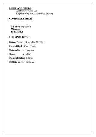 LANGUAGE SKILLS:
Arabic: Mother tongue
English: Very Good (written & spoken)
COMPUTER SKILLS:
MS office application
Windows
INTERNET
PERSONALDATA:
Data of Birth : September 20, 1983
Place ofBirth: Cairo, Egypt.
Nationality : Egyptian
Grade : Male
Materialstatus: Married
Military status: exempted
 