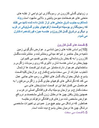 ‫های‬ ‫نقشه‬ ‫از‬ ‫نواحی‬ ‫این‬ ‫رسوبگذاری‬ ‫در‬ ‫کازرون‬ ‫گسلی‬ ‫زونهای‬ ‫و‬
.‫است‬ ‫مشهود‬ ‫باالیی‬ ‫و‬ ‫پائینی‬ ‫میوسن‬ ِ‫ضخامت‬ ‫هم‬ ‫های‬ ‫منحنی‬
1-‫کازرون‬ ‫گسل‬ ‫های‬ ‫قسمت‬
{10‫}براساس‬‫زمین‬ ‫دگرگونی‬ ‫عوارض‬ ‫و‬ ‫شناسی‬ ‫زمین‬ ‫های‬ ‫نقشه‬
‫و‬ ‫ومنتشرشده‬ ‫میدانی‬ ‫شواهد‬ ‫و‬ ‫حاضر‬ ‫درحال‬ ‫ناحیه‬‫ماگ‬ ‫منتشرنشده‬‫سل‬
‫به‬ ‫را‬ ‫کازرون‬1‫باروندشمالی‬ ‫بخش‬-‫کنیم.این‬ ‫می‬ ‫تقسیم‬ ‫جنوبی‬
‫زاگرس‬ ‫رسوبات‬ ‫روی‬ ‫که‬ ‫تاثیری‬ ‫و‬ ‫شان‬ ‫هندسه‬ ‫براساس‬ ‫چهاربخش‬‫و‬
‫ازشمال‬ ‫ها‬ ‫قسمت‬ ‫شوند.این‬ ‫می‬ ‫دارند،متمایز‬ ‫جوار‬ ‫هم‬ ‫ساختمانهای‬
‫قس‬ ‫برازجان.کلیه‬ ‫و‬ ‫سخت،یاسوج،کمارج‬ ‫سی‬ ‫از‬ ‫عبارتند‬ ‫تاجنوب‬‫مت‬
‫،لیکن‬ ‫یاسوج‬‫جانبی‬ ‫های‬ ‫رمپ‬ ‫و‬ ‫انتقالی‬ ‫های‬ ‫گسل‬ ‫یک‬ ‫بعنوان‬‫ع‬‫مل‬
‫ر‬ ‫مرتفع‬ ‫زاگرس‬ ‫و‬ ‫گسل‬ ‫جلوی‬ ‫کوههای‬ ‫های‬ ‫دگرشکلی‬ ‫که‬ ‫کند‬ ‫می‬‫به‬ ‫ا‬
‫سی‬ ‫های‬ ‫است).بخش‬ ‫قسمت‬ ‫دو‬ ‫این‬ ‫کند(رابط‬ ‫می‬ ‫متصل‬ ‫هم‬
‫درغرب‬ ‫اصلی‬ ‫فروافتادگی‬ ‫یک‬ ‫بوسیله‬ ‫برازجان‬ ‫سخت،کمارج،و‬‫و‬
،‫مشخصند‬ ‫گسلی‬ ‫زون‬ ‫درمقابل‬ ‫ها‬ ‫چین‬ ‫یافتن‬ ‫پایان‬ ‫همچنین‬‫در‬ ‫و‬‫واقع‬
‫دزفولند.درمقایسه‬ ‫فروافتادگی‬ ‫مرزهای‬ ‫شده‬ ‫مشخص‬ ‫عوارض‬
‫مشخص‬ ‫تغییرات‬ ‫ی‬ ‫عمودی‬ ‫مرز‬ ‫هیچ‬ ‫بینیم‬ ‫می‬ ‫درشکل‬ ‫که‬ ‫همانطور‬‫ی‬
.‫است‬ ‫نشده‬ ‫دیده‬ ‫یاسوج‬ ‫بخش‬ ‫درمیان‬ ‫ها‬ ‫چین‬ ‫درشکل‬
1-1‫سخت‬ ‫سی‬ ‫قسمت‬
 