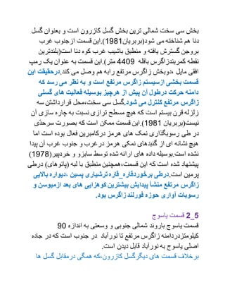 ‫بعنوان‬ ‫و‬ ‫است‬ ‫کازرون‬ ‫گسل‬ ‫بخش‬ ‫ترین‬ ‫شمالی‬ ‫سخت‬ ‫سی‬ ‫بخش‬‫گسل‬
‫شود‬ ‫می‬ ‫شناخته‬ ‫هم‬ ‫دنا‬‫(بربریا‬‫ن‬1791‫غرب‬ ‫ازجنوب‬ ‫قسمت‬ ‫).این‬
‫است(بل‬ ‫دنا‬ ‫کوه‬ ‫غرب‬ ‫باشیب‬ ‫منطبق‬ ‫و‬ ‫یافته‬ ‫گسترش‬ ‫بروجن‬‫ندترین‬
‫باقله‬ ‫کمربندزاگرس‬ ‫نقطه‬1107‫رمپ‬ ‫یک‬ ‫عنوان‬ ‫به‬ ‫قسمت‬ ‫متر).این‬
.‫کند‬ ‫می‬ ‫وصل‬ ‫هم‬ ‫رابه‬ ‫مرتفع‬ ‫زاگرس‬ ‫،دوبخش‬ ‫مایل‬ ‫افقی‬‫درحقیق‬‫این‬ ‫ت‬
‫ک‬ ‫رسد‬ ‫می‬ ‫نظر‬ ‫به‬ ‫و‬ ‫است‬ ‫مرتفع‬ ‫زاگرس‬ ‫ازسیستم‬ ‫بخشی‬ ‫قسمت‬‫ه‬
‫گسلی‬ ‫های‬ ‫فعالیت‬ ‫بوسیله‬ ‫هرچیز‬ ‫از‬ ‫پیش‬ ‫مآن‬ ‫درطول‬ ‫حرکت‬ ‫دامنه‬
.‫شود‬ ‫می‬ ‫کنترل‬ ‫مرتفع‬ ‫زاگرس‬‫س‬ ‫قرارداشتن‬ ‫سخت،محل‬ ‫سی‬ ‫گسل‬‫ه‬
‫سا‬ ‫چاره‬ ‫به‬ ‫نسبت‬ ‫ترازی‬ ‫مسطح‬ ‫هیچ‬ ‫که‬ ‫است‬ ‫بیستم‬ ‫قرن‬ ‫زلزله‬‫آن‬ ‫زی‬
‫نیست(بربریان‬1791.)‫ی‬ّ‫د‬‫سرح‬ ‫بصورت‬ ‫که‬ ‫است‬ ‫ممکن‬ ‫قسمت‬ ‫این‬
‫درکامب‬ ‫هرمز‬ ‫های‬ ‫نمک‬ ‫رسوبگذاری‬ ‫طی‬ ‫در‬‫اما‬ ‫است‬ ‫بوده‬ ‫فعال‬ ‫رین‬
‫پید‬ ‫آن‬ ‫غرب‬ ‫جنوب‬ ‫و‬ ‫درغرب‬ ‫هرمز‬ ‫نمکی‬ ‫گنبدهای‬ ‫از‬ ‫ای‬ ‫نشانه‬ ‫هیچ‬‫ا‬
(‫خردپیر‬ ‫و‬ ‫سابزو‬ ‫توسط‬ ‫شده‬ ‫ارائه‬ ‫های‬ ‫داده‬ ‫است.بوسیله‬ ‫نشده‬1799)
‫(پائوهای‬ ‫لبه‬ ‫با‬ ‫منطبق‬ ‫قسمت،همچنین‬ ‫این‬ ‫که‬ ‫است‬ ‫شده‬ ‫پیشنهاد‬‫درطی‬ )
.‫است‬ ‫پرمین‬‫،دیواره‬ ‫پسین‬ ‫ترشیاری‬ ‫برخوردقاره_قاره‬ ‫درطی‬‫باال‬‫یی‬
‫منشأ‬ ‫مرتفع‬ ‫زاگرس‬‫ازمی‬ ‫بعد‬ ‫های‬ ‫کوهزایی‬ ‫بیشترین‬ ‫پیدایش‬‫و‬ ‫وسن‬
.‫بود‬ ‫زاگرس‬ ‫فورلند‬ ‫حوزه‬ ‫مآواری‬ ‫رسوبات‬
1_2‫یاسوج‬ ‫قسمت‬
‫اندازه‬ ‫به‬ ‫وسعتی‬ ‫و‬ ‫جنوبی‬ ‫شمالی‬ ‫باروند‬ ‫یاسوج‬ ‫قسمت‬70
‫در‬ ‫که‬ ‫است‬ ‫جنوب‬ ‫در‬ ‫نورآباد‬ ‫تا‬ ‫مرتفع‬ ‫زاگرس‬ ‫کیلومتزدردامنه‬‫جاده‬
‫نورآباد‬ ‫به‬ ‫یاسوج‬ ‫اصلی‬.‫است‬ ‫دیدن‬ ‫قابل‬
‫گسل‬ ‫درمقابل‬ ‫همگی‬ ‫کازرون،که‬ ‫دیگرگسل‬ ‫های‬ ‫قسمت‬ ‫برخالف‬‫ه‬‫ا‬
 