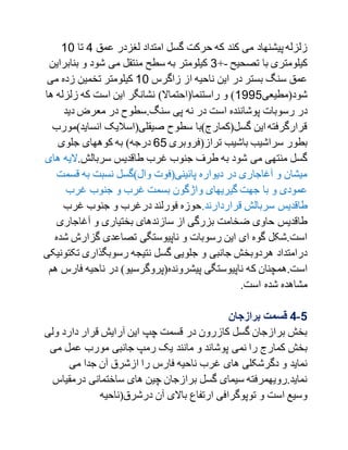 ‫گسل‬ ‫حرکت‬ ‫که‬ ‫کند‬ ‫می‬ ‫پیشنهاد‬ ‫زلزله‬‫عمق‬ ‫لغزدر‬ ‫امتداد‬1‫تا‬10
‫تصحیح‬ ‫با‬ ‫کیلومتری‬-+0‫بنابر‬ ‫و‬ ‫شود‬ ‫می‬ ‫منتقل‬ ‫سطح‬ ‫به‬ ‫کیلومتر‬‫این‬
‫زاگرس‬ ‫از‬ ‫ناحیه‬ ‫این‬ ‫در‬ ‫بستر‬ ‫سنگ‬ ‫عمق‬10‫می‬ ‫زده‬ ‫تخمین‬ ‫کیلومتر‬
‫شود(مطیعی‬1771‫ه‬ ‫زلزله‬ ‫که‬ ‫است‬ ‫این‬ ‫نشانگر‬ )‫راستنما(احتماال‬ ‫و‬ )‫ا‬
.‫سنگ‬ ‫پی‬ ‫نه‬ ‫در‬ ‫است‬ ‫پوشاننده‬ ‫رسوبات‬ ‫در‬‫د‬ ‫معرض‬ ‫در‬ ‫سطوح‬‫ید‬
‫انسای‬ ‫صیقلی(اسالیک‬ ‫سطوح‬ ‫گسل(کمارج)با‬ ‫این‬‫قرارگرفته‬‫د)مورب‬
‫تراز(فروبری‬ ‫باشیب‬ ‫سراشیب‬ ‫بطور‬11‫جلوی‬ ‫کوههای‬ ‫به‬ )‫درجه‬
.‫سربالش‬ ‫طاقدیس‬ ‫غرب‬ ‫جنوب‬ ‫طرف‬ ‫به‬ ‫شود‬ ‫می‬ ‫منتهی‬ ‫گسل‬‫ه‬ ‫الیه‬‫ای‬
‫قس‬ ‫به‬ ‫نسبت‬ ‫وال)گسل‬ ‫پائینی(فوت‬ ‫دیواره‬ ‫در‬ ‫آغاجاری‬ ‫و‬ ‫میشان‬‫مت‬
‫واژگو‬ ‫گیریهای‬ ‫جهت‬ ‫با‬ ‫و‬ ‫عمودی‬‫غرب‬ ‫جنوب‬ ‫و‬ ‫غرب‬ ‫بسمت‬ ‫ن‬
‫قراردارند‬ ‫سربالش‬ ‫طاقدیس‬.‫غرب‬ ‫جنوب‬ ‫و‬ ‫درغرب‬ ‫فورلند‬ ‫حوزه‬
‫آغاجاری‬ ‫و‬ ‫بختیاری‬ ‫سازندهای‬ ‫از‬ ‫بزرگی‬ ‫ضخامت‬ ‫حاوی‬ ‫طاقدیس‬
‫گزارش‬ ‫تصاعدی‬ ‫ناپیوستگی‬ ‫و‬ ‫رسوبات‬ ‫این‬ ‫ای‬ ‫گوه‬ ‫است.شکل‬‫شده‬
‫تک‬ ‫رسوبگذاری‬ ‫نتیجه‬ ‫گسل‬ ‫جلویی‬ ‫و‬ ‫جانبی‬ ‫هردوبخش‬ ‫درامتداد‬‫تونیکی‬
‫ک‬ ‫است.همچنان‬‫ف‬ ‫ناحیه‬ ‫در‬ )‫پیشرونده(پروگرسیو‬ ‫ناپیوستگی‬ ‫ه‬‫هم‬ ‫ارس‬
.‫است‬ ‫شده‬ ‫مشاهده‬
1-4‫برازجان‬ ‫قسمت‬
‫ول‬ ‫دارد‬ ‫قرار‬ ‫آرایش‬ ‫این‬ ‫چپ‬ ‫قسمت‬ ‫در‬ ‫کازرون‬ ‫گسل‬ ‫برازجان‬ ‫بخش‬‫ی‬
‫مانند‬ ‫و‬ ‫پوشاند‬ ‫نمی‬ ‫را‬ ‫کمارج‬ ‫بخش‬‫می‬ ‫عمل‬ ‫مورب‬ ‫جانبی‬ ‫رمپ‬ ‫یک‬
‫می‬ ‫جدا‬ ‫آن‬ ‫ازشرق‬ ‫را‬ ‫فارس‬ ‫ناحیه‬ ‫غرب‬ ‫های‬ ‫دگرشکلی‬ ‫و‬ ‫نماید‬
‫درمقی‬ ‫ساختمانی‬ ‫های‬ ‫چین‬ ‫برازجان‬ ‫گسل‬ ‫سیمای‬ ‫نماید.رویهمرفته‬‫اس‬
‫درشرق(ناحیه‬ ‫آن‬ ‫باالی‬ ‫ارتفاع‬ ‫توپوگرافی‬ ‫و‬ ‫است‬ ‫وسیع‬
 