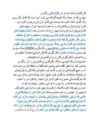 6‫زاگرس‬ ‫دگرشکلی‬ ‫در‬ ‫هرمز‬ ‫نمک‬ ‫_کنترل‬
‫گسل‬ ‫که‬ ‫است‬ ‫این‬ ‫شود‬ ‫می‬ ‫گرفته‬ ‫نتیجه‬ ‫باال‬ ‫بحث‬ ‫از‬ ‫که‬ ‫چیزی‬‫کازرون‬
،‫نیست‬ ‫لغزساده‬ ‫امتداد‬ ‫گسل‬ ‫یک‬‫ای‬ ‫قاره‬ ‫برخورد‬ ‫اززمان‬ ‫گسل‬ ‫این‬–
‫های‬ ‫جبهه‬ ‫از‬ ‫ای‬ ‫توسعه‬ ‫همراه‬ ‫به‬ ‫و‬ ‫ظاهرشده‬ ‫ترشیاری‬ ‫ای‬ ‫قاره‬
.‫است‬ ‫داده‬ ‫رخ‬ ‫مهم‬ )‫فرونت‬ ‫فشارشی(تراست‬‫وسعت‬‫انتشارجب‬‫ه‬‫ها‬ ‫ه‬‫ی‬
‫مخت‬ ‫انواع‬ ‫با‬ ‫مستقیم‬ ‫پیوندی‬ ‫کازرون‬ ‫گسل‬ ‫درهرطر ف‬ ‫فشارشی‬‫لف‬
‫پوش‬ ‫سنگهای‬ ‫تغییرشکل‬ ‫بصورت‬ ‫شده‬ ‫گرفته‬ ‫طولی‬ ‫های‬ ‫برش‬‫اننده‬
‫عقی‬ ‫یک‬ ‫هم‬ ‫این‬ ‫،که‬ ‫دارد‬ ‫مآن‬ ‫زیرین‬ ‫سنگ‬ ‫پی‬ ‫به‬ ‫گسل‬ ‫این‬ ‫هرطر ف‬‫ده‬
)‫پایه‬ ‫است(بی‬ ‫قاعده‬ ‫بی‬ ‫بشدت‬‫کاسگروو‬ ‫و‬ ‫(سپهر‬2001‫هرمز‬ ‫).نمک‬
‫به‬ ‫بسیاروابسته‬ ‫هم‬‫منظ‬ ‫اصلی(احتماال‬ ‫گسلش‬ ‫گیری‬ ‫شکل‬ ‫همان‬‫ورش‬
‫است)(بخش‬ ‫درکامبرین‬ ‫کازرون‬ ‫گیری‬ ‫شکل‬ ‫رونداصلی‬
‫زاگر‬ ‫از‬ ‫را‬ ‫پرکامبرین‬ ‫دگرگونی‬ ‫سنگ‬ ‫پی‬ ‫آنهم‬ ‫اصلی)است،که‬‫س‬
.‫کند‬ ‫جدامی‬‫د‬ ‫فارس‬ ‫درمنطقه‬ ‫فقط‬ ‫پیشین،آنها‬ ‫های‬ ‫گفته‬ ‫طبق‬ ‫اما‬‫شده‬ ‫یده‬
‫دزفول‬ ‫فروافتادگی‬ ‫(درسطح‬ ‫گسل‬ ‫درغرب‬ ‫گنبدنمکی‬ ‫هیچ‬ ‫و‬ ‫اند‬‫)حت‬‫ی‬
‫م‬ ‫نشان‬ ‫پیدانشد،این‬ ‫است‬ ‫عمیق‬ ‫های‬ ‫گسل‬ ‫به‬ ‫مشکوک‬ ‫درجائیکه‬‫دهد‬ ‫ی‬
‫غ‬ ‫یا‬ ‫و‬ ‫رشدکرده‬ ‫ناحیه‬ ‫دراین‬ ‫فقیرانه‬ ‫بصورت‬ ‫هرگنبدنمکی‬ ‫که‬‫ایب‬
‫کرده‬ ‫مهاجرت‬ ‫مجاور‬ ‫نواحی‬ ‫به‬ ‫سپس‬ ‫یا‬ ‫و‬ )‫بوده(وجودنداشته‬
‫تاث‬ ‫تراستی‬ ‫خورده‬ ‫چین‬ ‫ازکمربند‬ ‫مکانیک‬ ‫علم‬ ‫است.رویهرفته‬‫یرقابل‬
‫حضو‬ ‫عدم‬ ‫یا‬ ‫حضور‬ ‫از‬ ‫توجهی‬.‫دارد‬ ‫رنمک‬‫و‬ ‫مآزمایشگاهی‬ ‫کارهای‬
‫برخی‬ ‫که‬ ‫علمی‬‫می‬ ‫سازی‬ ‫شبیه‬ ‫را‬ ‫یکسان‬ ‫رئولوژیکی‬ ‫اختالفات‬‫کنند‬
‫بوی‬ ‫کازرون‬ ‫گسل‬ ‫درهردوسوی‬ ‫را‬ ‫فشارتراستی‬ ‫نهایی‬ ‫اثرتوزیع‬‫ژه‬
‫که‬ ‫را‬ ‫مآن‬ ‫هردوطر ف‬ ‫در‬ ‫ها‬ ‫دگرشکلی‬ ‫توزیع‬ ‫از‬ ‫توجهی‬ ‫قابل‬ ‫همسانی‬
‫دهند‬ ‫می‬ ‫افتد،نشان‬ ‫می‬ ‫اتفاق‬ ‫مآزمایش‬ ‫دراین‬.‫گسترده‬ ‫توزیع‬‫طاق‬‫دیس‬
 