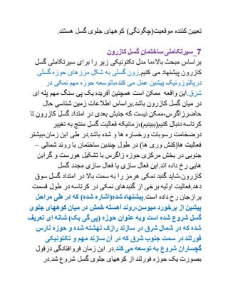 ‫کننده‬ ‫تعیین‬.‫هستند‬ ‫گسل‬ ‫جلوی‬ ‫کوههای‬ )‫موقعیت(چگونگی‬
7‫کازرون‬ ‫گسل‬ ‫ساختمان‬‫_سیرتکاملی‬
‫سیرتکامل‬ ‫برای‬ ‫را‬ ‫زیر‬ ‫تکتونیکی‬ ‫مدل‬ ‫باال،ما‬ ‫مبحث‬ ‫براساس‬‫گسل‬ ‫ی‬
.‫کنیم‬ ‫می‬ ‫پیشنهاد‬ ‫کازرون‬‫گس‬ ‫حوزه‬ ‫مرزهای‬ ‫شکل‬ ‫به‬ ‫گسلی‬ ‫زون‬‫لی‬
‫می‬ ‫عمل‬ ‫پیشین‬ ‫درپالئوزوئیک‬‫در‬ ‫نمکی‬ ‫مهم‬ ‫حوزه‬ ‫کند،باتوسعه‬
‫شرق‬.‫ا‬ ‫پله‬ ‫مهم‬ ‫سنگ‬ ‫پی‬ ‫یک‬ ‫آفریده‬ ‫همچنین‬ ‫است‬ ‫ممکن‬ ‫واقعه‬ ‫این‬‫ی‬
.‫باشد‬ ‫کازرون‬ ‫گسل‬ ‫میان‬ ‫در‬‫حال‬ ‫شناسی‬ ‫زمین‬ ‫اطالعات‬ ‫براساس‬
‫کازر‬ ‫گسل‬ ‫امتداد‬ ‫در‬ ‫بعدی‬ ‫جنبش‬ ‫که‬ ‫نیست‬ ‫حاضرزاگرس،ممکن‬‫تا‬ ‫ون‬
‫ب‬ ‫منتج‬ ‫گسل‬ ‫فعالیت‬ ‫کنیم(ببینیم)،زمانیکه‬ ‫دنبال‬ ‫کرتاسه‬‫ه‬‫تغیی‬‫ر‬
‫ها‬ ‫ورخساره‬ ‫رسوبات‬ ‫درضخامت‬‫زمان،بیشت‬ ‫این‬ ‫طی‬ ‫باشد.در‬ ‫شده‬ ‫و‬‫ر‬
‫شمالی‬ ‫روند‬ ‫با‬ ‫ساختمان‬ ‫چندین‬ ‫طول‬ ‫در‬ )‫ها‬ ‫وری‬ ‫ها(کنش‬ ‫فعالیت‬–
‫گراب‬ ‫و‬ ‫هورست‬ ‫تشکیل‬ ‫با‬ ‫زاگرس‬ ‫حوزه‬ ‫مرکزی‬ ‫بخش‬ ‫در‬ ‫جنوبی‬‫ن‬
‫گسل‬ ‫مجدد‬ ‫سازی‬ ‫فعال‬ ‫یا‬ ‫سازی‬ ‫فعال‬ ‫اند.این‬ ‫داده‬ ‫رخ‬ ‫هایی‬
‫گن‬ ‫کازرون،شاید‬‫ب‬ ‫را‬ ‫هرمز‬ ‫نمکی‬ ‫بد‬‫س‬ ‫گسل‬ ‫امتداد‬ ‫در‬ ‫باال‬ ‫سمت‬ ‫ه‬‫وق‬
‫ق‬ ‫طول‬ ‫در‬ ‫کرتاسه‬ ‫در‬ ‫نمکی‬ ‫گنبدهای‬ ‫از‬ ‫برخی‬ ‫اولیه‬ ‫دهد.فعالیت‬‫سمت‬
.‫است‬ ‫داده‬ ‫رخ‬ ‫برازجان‬‫مراحل‬ ‫طی‬ ‫در‬ ‫که‬ )‫شده‬ ‫شده(اشاره‬‫پیشنهاد‬
‫جلو‬ ‫کوههای‬ ‫میان‬ ‫در‬ ‫خمش‬ ‫مآهسته‬ ‫میوسن،روند‬ ‫برخورد‬ ‫از‬ ‫پیشین‬‫ی‬
‫ای‬ ‫شانه‬ )‫بک‬ ‫گی‬ ‫(پی‬ ‫حوزه‬ ‫عنوان‬ ‫وبه‬ ‫است‬ ‫شده‬ ‫شروع‬ ‫گسل‬‫تعر‬‫یف‬
‫نارس‬ ‫حوزه‬ ‫و‬ ‫شده‬ ‫نهشته‬ ‫رازک‬ ‫سازند‬ ‫در‬ ‫شرق‬ ‫شمال‬ ‫در‬ ‫که‬ ‫شده‬
‫تکتونیکی‬ ‫و‬ ‫مهم‬ ‫سازند‬ ‫مآن‬ ‫در‬ ‫که‬ ‫شرق‬ ‫جنوب‬ ‫سمت‬ ‫در‬ ‫فورلند‬
‫کند‬ ‫می‬ ‫توسعه‬ ‫به‬ ‫شروع‬ ‫گچساران‬.‫دزف‬ ‫فروافتادگی‬ ‫زمان‬ ‫این‬ ‫در‬‫ول‬
‫شد.در‬ ‫شروع‬ ‫گسل‬ ‫جلوی‬ ‫کوههای‬ ‫از‬ ‫فورلند‬ ‫حوزه‬ ‫یک‬ ‫بصورت‬
 