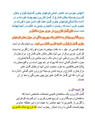 ‫کوههای‬ ‫اصلی‬ ‫عنصر‬ ‫میوسن،دو‬ ‫انتهای‬‫بخش‬ ‫و‬ ‫گسل(دزفول‬ ‫جلوی‬
‫و‬ ‫خوردند‬ ‫پیوند‬ ‫بهم‬ ‫کازرون‬ ‫گسل‬ ‫از‬ ‫کمارج‬ ‫بخش‬ ‫بوسیله‬ )‫فارس‬‫در‬
‫در‬ ‫فورلند‬ ‫حوزه‬ ‫شدن‬ ‫گود‬ ‫گسل،علت‬ ‫جلوی‬ ‫کوههای‬‫باالمآمدگی‬ ‫ادامه‬
‫نهشته‬ ‫مآنجا‬ ‫در‬ ‫غالب‬ ‫بصورت‬ ‫مآغاجاری‬ ‫رخساره‬ ‫که‬ ‫است‬ ‫غرب‬ ‫جنوب‬
‫است‬ ‫شده‬.‫و‬ ‫تکامل‬ ‫حوزه‬ ‫هردو‬ ‫در‬ ‫کازرون‬ ‫تاثیرگسل‬
‫رسوبگذاری،بیشتر‬‫به‬ ‫یک‬ ‫داشتن‬ ‫به‬‫بخ‬ ‫میان‬ ‫در‬ ‫پیوستگی‬ ‫م‬‫کوههای‬ ‫ش‬
‫جلو‬‫شود‬ ‫می‬ ‫کامل‬ ‫فارس‬ ‫ناحیه‬ ‫و‬ ‫دزفول‬ ‫گسل‬ ‫ی‬‫ترا‬ ‫یک‬ ‫سرانجام‬ .‫ست‬
‫سمت‬ ‫به‬ ‫زاگرس‬ ‫فورلند‬ ‫حوزه‬ ‫مهاجرت‬ ‫علت‬ ‫به‬ ، ‫جلو‬ ‫در‬ ‫قدومی‬ ‫جدید‬
‫برازجان،ا‬ ‫و‬ ‫کمارج‬ ‫های‬ ‫بخش‬ ‫شود.نقش‬ ‫می‬ ‫برقرار‬ ‫عربی‬ ‫کراتون‬‫ز‬
‫ب‬ ‫جانبی‬ ‫رمپ‬ ‫یک‬ ‫زمان‬ ‫این‬ ‫درطی‬ ‫کازرون‬ ‫گسل‬‫و‬ )‫زرگ(اصلی‬
.‫است‬ ‫چین‬ ‫خم‬ ‫دو‬ ‫پیوند‬ ‫که‬ ‫است‬ ‫گسلی‬ ‫اتصال‬ ‫حوزه‬‫مجاور‬ ‫واقع‬ ‫در‬‫ت‬
‫های‬ ‫گسل‬ ‫درمقابل‬ ‫آنها‬ ‫شدن‬ ‫محدود‬ ‫و‬ ‫هم‬ ‫به‬ ‫طاقدیس‬ ‫پالنژهای‬
‫،اش‬ ‫گسلی‬ ‫های‬ ‫زون‬ ‫این‬ ‫بوسیله‬ ‫نشدن‬ ‫بریده‬ ‫و‬ ‫کمارج‬ ‫و‬ ‫برازجان‬‫به‬ ‫اره‬
‫ها‬ ‫گسل‬ ‫این‬ ‫که‬ ‫دارد‬ ‫این‬‫آن‬ ‫از‬ ‫بعد‬ ‫یا‬ ‫خوردگی‬ ‫چین‬ ‫بین‬ ‫های‬ ‫گسل‬
.‫هستند‬
8‫گیری‬ ‫_نتیجه‬
‫که‬ ‫است‬ ‫مشخص‬ ‫باصفات‬ ‫قدیمی‬ ‫ساختمان‬ ‫یک‬ ‫کازرون‬ ‫گسل‬
‫کوهزای‬ ‫درکمربند‬ ‫را‬ ‫هیدروکربن‬ ‫توزیع‬ ‫و‬ ‫ساختمان،رسوبگذاری‬‫ی‬
‫،حاوی‬ ‫منطقه‬ ‫دارد.این‬ ‫عهده‬ ‫به‬ ‫حاضر‬ ‫عهد‬ ‫تا‬ ‫کامبرین‬ ‫از‬ ‫زاگرس‬
‫کامبرین‬ ‫نمک‬ ‫توزیع‬ ‫که‬ ‫است‬ ‫_جنوب‬ ‫شمال‬ ‫روند‬ ‫با‬ ‫گسلی‬ ‫چهارقسمت‬
 