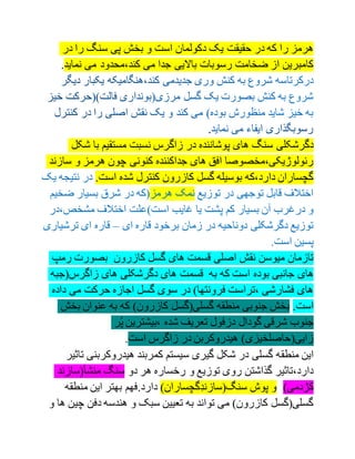 ‫در‬ ‫را‬ ‫سنگ‬ ‫پی‬ ‫بخش‬ ‫و‬ ‫است‬ ‫دکولمان‬ ‫یک‬ ‫حقیقت‬ ‫در‬ ‫که‬ ‫را‬ ‫هرمز‬
.‫نماید‬ ‫می‬ ‫کند،محدود‬ ‫می‬ ‫جدا‬ ‫باالیی‬ ‫رسوبات‬ ‫ضخامت‬ ‫از‬ ‫کامبرین‬
.
‫شکل‬ ‫با‬ ‫مستقیم‬ ‫نسبت‬ ‫زاگرس‬ ‫در‬ ‫پوشاننده‬ ‫های‬ ‫سنگ‬ ‫دگرشکلی‬
‫سازند‬ ‫و‬ ‫هرمز‬ ‫چون‬ ‫کنونی‬ ‫جداکننده‬ ‫های‬ ‫افق‬ ‫رئولوژیکی،مخصوصا‬
‫یک‬ ‫نتیجه‬ ‫در‬ .‫است‬ ‫شده‬ ‫کنترل‬ ‫کازرون‬ ‫گسل‬ ‫بوسیله‬ ‫دارد،که‬ ‫گچساران‬
‫ضخیم‬ ‫بسیار‬ ‫شرق‬ ‫در‬ ‫هرمز(که‬ ‫نمک‬ ‫توزیع‬ ‫در‬ ‫توجهی‬ ‫قابل‬ ‫اختالف‬
،‫مشخص‬ ‫اختالف‬ ‫است)علت‬ ‫غایب‬ ‫یا‬ ‫پشت‬ ‫کم‬ ‫بسیار‬ ‫آن‬ ‫درغرب‬ ‫و‬‫در‬
‫ای‬ ‫قاره‬ ‫برخود‬ ‫زمان‬ ‫در‬ ‫دوناحیه‬ ‫دگرشکلی‬ ‫توزیع‬–‫ترش‬ ‫ای‬ ‫قاره‬‫یاری‬
.‫است‬ ‫پسین‬
‫رمپ‬ ‫بصورت‬ ‫کازرون‬ ‫گسل‬ ‫های‬ ‫قسمت‬ ‫اصلی‬ ‫نقش‬ ‫میوسن‬ ‫تازمان‬
‫زاگرس(جبه‬ ‫های‬ ‫دگرشکلی‬ ‫های‬ ‫قسمت‬ ‫به‬ ‫که‬ ‫است‬ ‫بوده‬ ‫جانبی‬ ‫های‬
‫داده‬ ‫می‬ ‫حرکت‬ ‫اجازه‬ ‫گسل‬ ‫سوی‬ ‫در‬ )‫فرونتها‬ ‫،تراست‬ ‫فشارشی‬ ‫های‬
‫بخش‬ ‫عنوان‬ ‫به‬ ‫که‬ )‫کازرون‬ ‫گسلی(گسل‬ ‫منطقه‬ ‫جنوبی‬ ‫بخش‬ .‫است‬
‫ر‬ُ‫پ‬ ‫،بیشترین‬ ‫شده‬ ‫تعریف‬ ‫دزفول‬ ‫گودال‬ ‫شرقی‬ ‫جنوب‬
.‫است‬ ‫زاگرس‬ ‫در‬ ‫هیدروکربن‬ )‫زایی(حاصلخیزی‬
‫منطق‬ ‫این‬‫هیدروکربن‬ ‫کمربند‬ ‫سیستم‬ ‫گیری‬ ‫شکل‬ ‫در‬ ‫گسلی‬ ‫ه‬‫تاثیر‬ ‫ی‬
‫منشأ(سازند‬ ‫سنگ‬ ‫دو‬ ‫هر‬ ‫رخساره‬ ‫و‬ ‫توزیع‬ ‫روی‬ ‫گذاشتن‬ ‫دارد،تاثیر‬
‫منطقه‬ ‫این‬ ‫بهتر‬ ‫دارد.فهم‬ )‫ِگچساران‬‫د‬‫سنگ(سازن‬ ‫پوش‬ ‫و‬ )‫کژدمی‬
‫چ‬ ‫دفن‬ ‫هندسه‬ ‫و‬ ‫سبک‬ ‫تعیین‬ ‫به‬ ‫تواند‬ ‫می‬ )‫کازرون‬ ‫گسلی(گسل‬‫و‬ ‫ها‬ ‫ین‬
 