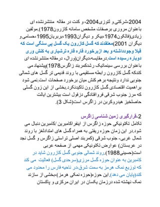 2001‫لتوزی‬ ‫و‬ ‫،شرکتی‬2001‫ای‬ ‫منتشرنشده‬ ‫مقاله‬ ‫در‬ ‫کنت‬ ‫و‬ ،
‫کازرون‬ ‫سامانه‬ ‫مشخص‬ ‫برصفات‬ ‫مروری‬ ‫باعنوان‬1799‫).مولفین‬
‫زیادی(فالکون‬1791‫دیگران‬ ‫و‬ ‫،بیکر‬1770‫،بربریان‬1771‫و‬ ‫،حسامی‬
‫دیگران‬2001)‫که‬‫معتقدند‬‫اس‬ ‫سنگی‬ ‫پی‬ ‫گسل‬ ‫یک‬ ‫کازرون‬ ‫گسل‬‫که‬ ‫ت‬
‫ور‬ ‫کنش‬ ‫به‬ ‫ترشیاری‬ ‫قاره‬ ‫قاره‬ ‫ازبرخورد‬ ‫بعد‬ ‫و‬ ‫وجودداشته‬ ‫قبال‬‫ی‬
‫است‬ ‫رسیده‬ ‫دوباره‬.‫ا‬ ‫منتشرنشده‬ ‫درمقاله‬ ،‫درمقایسه،دیگران(ورال‬‫ی‬
‫زاگرس‬ ‫رشدکمربند‬ ‫سینماتیک‬ ‫بررسی‬ ‫باعنوان‬1799‫می‬ ‫)پیشنهاد‬
‫گ‬ ‫تر‬ ‫قدیمی‬ ‫روند‬ ‫با‬ ‫مستقیمی‬ ‫رابطه‬ ‫کازرون‬ ‫گسل‬ ‫کندکه‬‫ه‬ ‫سل‬‫شمالی‬ ‫ای‬
‫است.نمی‬ ‫صفحات‬ ‫برخورد‬ ‫میان‬ ‫کنش‬ ‫برهم‬ ‫ونتیجه‬ ‫ندارد‬ ‫جنوبی‬‫شود‬
‫زون‬ ‫این‬ ‫از‬ ‫تاکیدنکرد.بخشی‬ ‫کازرون‬ ‫گسل‬ ‫اقتصادی‬ ‫براهمیت‬‫گسلی‬
‫فرو‬ ‫شرقی‬ ‫جنوب‬ ‫مرز‬ ‫که‬‫ایالت‬ ‫بیشترین‬ ‫است‬ ‫دزفول‬ ‫افتادگی‬
‫است(شکل‬ ‫زاگرس‬ ‫در‬ ‫هیدروکربن‬ ‫حاصلخیز‬0.)
2-‫زاگرس‬ ‫شناسی‬ ‫زمین‬ ‫قرارگیری‬
‫تکامل‬‫/کامبرین‬ ‫اینفراکامبرین‬ ‫از‬ ‫زاگرس‬ ‫حوزه‬ ‫تکتونیکی‬‫می‬ ‫دنبال‬
‫رون‬ ‫با‬ ‫امتدادلغز‬ ‫های‬ ‫گسل‬ ‫همراه‬ ‫به‬ ‫ریفتی‬ ‫حوزه‬ ‫زمان‬ ‫این‬ ‫شود.در‬‫د‬
‫غربی‬ ‫شمال‬-‫گ‬ ‫و‬ ‫زاگرس‬ ‫تراستی‬ ‫اصلی‬ ‫(کمربند‬ ‫شرقی‬ ‫جنوب‬‫نجد‬ ‫سل‬
)‫عربستان‬ ‫در‬‫عربی‬ ‫صفحه‬ ‫از‬ ‫مهمی‬ ‫تکتونیکی‬ ‫عوارض‬
‫است(حسینی‬1799.)‫ک‬ ‫گسل‬ ‫جنوبی‬ ‫شمالی‬ ‫روند‬‫در‬ ‫شاید‬ ‫ازرون‬
‫ک‬ ‫می‬ ‫فعالیت‬ )‫گسل‬ ‫مرزی(سرحدی‬ ‫گسل‬ ‫حوزه‬ ‫عنوان‬ ‫به‬ ‫کامبرین‬‫ند‬
‫می‬ ‫محدود‬ ‫را‬ ‫فارس‬ ‫ناحیه‬ ‫شرق،در‬ ‫سمت‬ ‫به‬ ‫هرمز‬ ‫نمک‬ ‫توزیع‬ ‫که‬
)‫دهد‬ ‫می‬ ‫کند(پایان‬.‫سازند‬ ‫از‬ ‫هرمز)،بخشی‬ ‫نمکی‬ ‫حوزه(حوزه‬ ‫این‬
‫پاکستان‬ ‫و‬ ‫مرکزی‬ ‫ایران‬ ‫در‬ ‫یکسان‬ ‫درزمان‬ ‫شده‬ ‫نهشته‬ ‫نمک‬
 