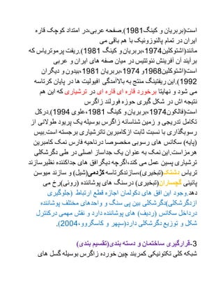 ‫کینگ‬ ‫و‬ ‫است(بربریان‬1179‫قاره‬ ‫کوچک‬ ‫امتداد‬ ‫عربی،در‬ ‫).صفحه‬
‫می‬ ‫باقی‬ ‫هم‬ ‫با‬ ‫پالئوزوئیک‬ ‫تمام‬ ‫در‬ ‫ایران‬
‫مانند(اشتوکلین‬1791‫کینگ‬ ‫و‬‫،بربریان‬1791‫پرموتریا‬ ‫).ریفت‬‫که‬ ‫س‬
‫عربی‬ ‫و‬ ‫ایران‬ ‫های‬ ‫صفه‬ ‫میان‬ ‫در‬ ‫نئوتتیس‬ ‫آفرینش‬ ‫آن‬ ‫برآیند‬
‫است(اشتوکلین‬1719‫و‬1791‫،بربریان‬1791‫دیگران‬ ‫و‬ ‫،بیدون‬
1772‫منت‬ ‫ریفتینگ‬ ‫).این‬‫به‬ ‫ج‬‫باالآمدگی‬‫پایان‬ ‫در‬ ‫ها‬ ‫افیولیت‬‫کرتاسه‬
‫نهایتا‬ ‫و‬ ‫شود‬ ‫می‬‫ای‬ ‫قاره‬ ‫ای‬ ‫قاره‬ ‫برخورد‬‫در‬‫ترشیاری‬‫هم‬ ‫این‬ ‫که‬
‫در‬ ‫اش‬ ‫نتیجه‬‫زاگرس‬ ‫فورلند‬ ‫حوزه‬ ‫گیری‬ ‫شکل‬
‫است(فالکون‬1791‫کینگ‬ ‫و‬‫،بربریان‬1791‫،علوی‬1771‫).درکل‬
‫طو‬ ‫پریود‬ ‫یک‬ ‫بوسیله‬ ‫زاگرس‬ ‫شناسانه‬ ‫زمین‬ ‫و‬ ‫تدریجی‬ ‫تکامل‬‫از‬ ‫النی‬
‫برجسته‬ ‫تاترشیاری‬ ‫ازکامبرین‬ ‫ثابت‬ ‫نسبت‬ ‫با‬ ‫رسوبگذاری‬‫است.بیس‬
‫کامبر‬ ‫نمک‬ ‫فارس‬ ‫درناحیه‬ ‫مخصوصا‬ ‫رسوبی‬ ‫های‬ ‫سکانس‬ )‫(پایه‬‫ین‬
‫هرمز‬.‫است‬‫دگرشکلی‬ ‫طی‬ ‫در‬ ‫اصلی‬ ‫جداساز‬ ‫یک‬ ‫عنوان‬ ‫به‬ ‫نمک‬ ‫این‬
‫نظی‬ ‫جداکننده‬ ‫های‬ ‫دیگرافق‬ ‫کند،اگرچه‬ ‫می‬ ‫عمل‬ ‫پسین‬ ‫ترشیاری‬‫رسازند‬
‫تریاس‬‫دشتک‬‫(تبخیری)،سازندکرتاسه‬‫کژدمی‬‫م‬ ‫سازند‬ ‫و‬ )‫(شیل‬‫یوسن‬
‫پائینی‬‫گچساران‬‫می‬ ‫(روئی)رخ‬ ‫پوشاننده‬ ‫های‬ ‫درسنگ‬ )‫(تبخیری‬
‫دهد‬.‫اجازه‬ ‫دکولمان‬ ‫های‬ ‫افق‬ ‫این‬ ‫وجود‬‫(جلوگیری‬ ‫ارتباط‬ ‫قطع‬
‫پوشا‬ ‫مختلف‬ ‫واحدهای‬ ‫و‬ ‫سنگ‬ ‫پی‬ ‫بین‬ ‫ازدگرشکلی)دگرشکلی‬‫ننده‬
‫درکنترل‬ ‫مهمی‬ ‫نقش‬ ‫و‬ ‫دارد‬ ‫پوشاننده‬ ‫های‬ )‫(ردیف‬ ‫سکانس‬ ‫درداخل‬
،‫کاسگروو‬ ‫و‬ ‫دارد(سپهر‬ ‫دگرشکلی‬ ‫توزیع‬ ‫و‬ ‫شکل‬2001).
0-)‫بندی‬ ‫بندی(تقسیم‬ ‫دسته‬ ‫و‬ ‫ساختمان‬ ‫قرارگیری‬
‫گ‬ ‫بوسیله‬ ‫زاگرس‬ ‫خورده‬ ‫چین‬ ‫کمربند‬ ‫تکتونیکی‬ ‫کلی‬ ‫شبکه‬‫های‬ ‫سل‬
 