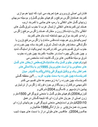 ‫موازی‬ ‫هم‬ ‫اینها‬ ‫که‬ ‫شود‬ ‫می‬ ‫تعریف‬ )‫هم‬ ‫(روبروی‬ ‫اصلی‬ ‫فشارشی‬
‫بوسیل‬ ‫و‬ )‫گسل‬ ‫جلوی‬ ‫کوههای‬ ‫و‬ ‫مرتفع‬ ‫هستند(زاگرس‬ ‫کمربند‬‫سریهای‬ ‫ه‬
‫اریب‬ ‫کمربند‬ ‫با‬ ‫جانبی‬ ‫های‬ ‫رمپ‬ ‫یا‬ ‫انتقالی‬ ‫های‬ ‫گسل‬ ‫زونهای‬
.‫هستند‬‫ای‬‫از‬ ‫انتقالی‬ ‫کمربندهای‬ ‫ن‬‫شرق،گسل‬ ‫جنوب‬ ‫تا‬ ‫غرب‬ ‫شمال‬‫های‬
‫ز‬ ‫مرتفع‬ ‫هستند.زاگرس‬ ‫منقارک‬ ‫و‬ ‫باالرود،ایذه،کازرون‬ ‫انتقالی‬‫اگرس‬
‫کمربند‬ ‫های‬ ‫بنام‬ ‫شده‬ ‫شناخته‬ ‫مهم‬ ‫موازی‬ ‫کمربند‬ ‫دو‬ ‫رابه‬
‫(زو‬ ‫مرتفع‬ ‫زاگرس‬ ‫یا‬ )‫مانند‬ ‫شده،فلس‬ ‫چیده‬ ‫هم‬ ‫ایمبریکیت(روی‬‫با‬ ‫ن‬
‫د‬ ‫خورده‬ ‫چین‬ ‫ساده‬ ‫کمربند‬ ‫و‬ ‫شرق‬ ‫شمال‬ ‫طرف‬ ‫سخت)در‬ ‫دگرشکلی‬‫ر‬
‫تراس‬ ‫ایمبریکیت‬ ‫کند.درکمربند‬ ‫می‬ ‫بندی‬ ‫تقسیم‬ ‫شرق‬ ‫جنوب‬‫شدید‬ ‫تینگ‬
‫جنوب‬ ‫خورده‬ ‫چین‬ ‫،کمربند‬ ‫مقایسه‬ ‫است.در‬ ‫چیره‬ ‫خوردگی‬ ‫چین‬ ‫و‬
‫بوسیله‬ ‫شرق‬‫می‬ ‫مشخص‬ ‫شده‬ ‫کشیده‬ ‫بزرگ‬ ‫های‬ ‫طاقدیس‬
‫شود‬.‫گسل‬ ‫های‬ ‫ازبخش‬ ‫حالت(شکل)سطحی‬ ‫یک‬ ‫گسل‬ ‫جلوی‬ ‫کوههای‬
‫ها(بربریان‬ ‫تراست‬ ‫یا‬ ‫معکوس‬ ‫های‬5991‫باال‬ ‫با‬ ‫و‬ )‫های‬‫مآمدگی‬
‫میان‬ ‫گام)در‬ ‫به‬ ‫پلکانی(گام‬ ‫توپوگرافی‬ ‫پروفایل‬ ‫یک‬ ‫همراهش‬
.... ‫غرب‬ ‫جنوب‬ ‫سمت‬ ‫به‬ ‫خورده‬ ‫چین‬ ‫کمربندساده‬‫؟‬‫گسلی‬ ‫منطقه‬ ‫این‬
‫کند‬ ‫می‬ ‫تقسیم‬ ‫های‬ ‫زیرمجموعه‬ ‫به‬ ‫را‬ ‫خورده‬ ‫چین‬ ‫کمربندساده‬‫و‬
‫ترش‬ ‫از‬ ‫زاگرس‬ ‫فورلند‬ ‫حوزه‬ ‫رسوبگذاری‬ ‫درکنترل‬ ‫تاثیرمهمی‬‫یاری‬
‫کاسگ‬ ‫و‬ ‫دارد(سپهر‬ ‫پیشین‬‫روو‬2001‫و‬ ‫،شرکتی‬
‫لتوزی‬2001‫توپوگرافی‬ ‫منحنی‬ ‫با‬ ‫گسل‬ ‫جلوی‬ ‫).کوههای‬1100‫و‬‫متر‬
‫درعمق‬ ‫گسلش‬ ‫نتیجه‬ ‫که‬ ‫ای‬ ‫لرزه‬ ‫های‬ ‫جریان‬ ‫از‬ ‫اصلی‬ ‫زون‬
10‫تا‬20‫است‬ ‫کیلومتری‬‫و‬ ‫توپوگرافی‬ ‫منحنی‬ ‫(یعنی‬‫ل‬ ‫جریانهای‬‫ای‬ ‫رزه‬
‫بارازانگی‬ ‫و‬ ‫همزمان)(نی‬ ‫بصورت‬1791‫و‬ ‫،طالبیان‬
‫جکسون‬2001.)‫شیب‬ ‫جهت‬ ‫های‬ ‫نسبت‬ ‫با‬ ‫دراز‬ ‫طولی‬ ‫های‬ ‫طاقدیس‬
 