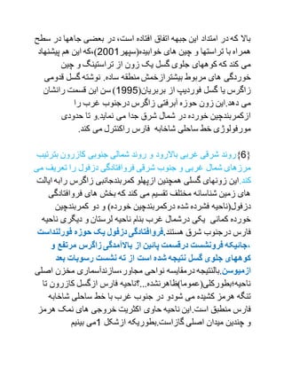 ‫در‬ ‫جاهها‬ ‫بعضی‬ ‫در‬ ،‫است‬ ‫افتاده‬ ‫اتفاق‬ ‫جبهه‬ ‫این‬ ‫امتداد‬ ‫در‬ ‫که‬ ‫باال‬‫سطح‬
‫خوا‬ ‫های‬ ‫چین‬ ‫و‬ ‫تراستها‬ ‫با‬ ‫همراه‬‫بیده(سپهر‬2001‫پیشنهاد‬ ‫هم‬ ‫این‬ ‫)،که‬
‫چین‬ ‫و‬ ‫تراستینگ‬ ‫از‬ ‫زون‬ ‫یک‬ ‫گسل‬ ‫جلوی‬ ‫کوههای‬ ‫که‬ ‫کند‬ ‫می‬
‫منطقه‬ ‫بیشترازخمش‬ ‫مربوط‬ ‫های‬ ‫خوردگی‬‫قدو‬ ‫گسل‬ ‫نوشته‬ .‫ساده‬‫می‬
(‫بربریان‬ ‫از‬ ‫فوردیپ‬ ‫گسل‬ ‫یا‬ ‫زاگرس‬1771‫رانشان‬ ‫قسمت‬ ‫این‬ ‫سن‬ )
‫غرب‬ ‫درجنوب‬ ‫زاگرس‬ ‫آبرفتی‬ ‫حوزه‬ ‫زون‬ ‫دهد.این‬ ‫می‬‫را‬
‫حدودی‬ ‫تا‬ ‫نماید.و‬ ‫می‬ ‫جدا‬ ‫شرق‬ ‫شمال‬ ‫در‬ ‫خورده‬ ‫ازکمربندچین‬
.‫کند‬ ‫می‬ ‫راکنترل‬ ‫فارس‬ ‫شاخابه‬ ‫ساحلی‬ ‫خط‬ ‫مورفولوژی‬
{1}‫و‬ ‫باالرود‬ ‫غربی‬ ‫شرقی‬ ‫روند‬‫بت‬ ‫کازرون‬ ‫جنوبی‬ ‫شمالی‬ ‫روند‬‫رتیب‬
‫تعری‬ ‫را‬ ‫دزفول‬ ‫فروافتادگی‬ ‫شرقی‬ ‫جنوب‬ ‫و‬ ‫غربی‬ ‫شمال‬ ‫مرزهای‬‫می‬ ‫ف‬
.‫کند‬‫را‬ ‫زاگرس‬ ‫کمربندجانبی‬ ‫ازپهلو‬ ‫همچنین‬ ‫گسلی‬ ‫زونهای‬ ‫این‬‫ایالت‬ ‫به‬
‫فروافت‬ ‫های‬ ‫بخش‬ ‫که‬ ‫کند‬ ‫می‬ ‫تقسیم‬ ‫مختلف‬ ‫شناسانه‬ ‫زمین‬ ‫های‬‫ادگی‬
‫دو‬ ‫و‬ )‫خورده‬ ‫درکمربندچین‬ ‫شده‬ ‫فشرده‬ ‫دزفول(ناحیه‬‫کمربندچین‬
‫نا‬ ‫دیگری‬ ‫و‬ ‫لرستان‬ ‫ناحیه‬ ‫بنام‬ ‫غرب‬ ‫درشمال‬ ‫یکی‬ ‫کمانی‬ ‫خورده‬‫حیه‬
‫هستند‬ ‫شرق‬ ‫درجنوب‬ ‫فارس‬‫فورلن‬ ‫حوزه‬ ‫یک‬ ‫دزفول‬ ‫.فروافتادگی‬‫داست‬
‫مرتف‬ ‫زاگرس‬ ‫باالمآمدگی‬ ‫از‬ ‫پائین‬ ‫درقسمت‬ ‫فرونشست‬ ‫،جائیکه‬‫و‬ ‫ع‬
‫بعد‬ ‫رسوبات‬ ‫نشست‬ ‫ته‬ ‫از‬ ‫است‬ ‫شده‬ ‫نتیجه‬ ‫گسل‬ ‫جلوی‬ ‫کوههای‬
‫ازمیوسن‬‫.بالنتیجه‬‫اص‬ ‫مخزن‬ ‫مجاور،سازندآسماری‬ ‫نواحی‬ ‫درمقایسه‬‫لی‬
‫ت‬ ‫کازرون‬ ‫ازگسل‬ ‫فارس‬ ‫ناحیه؛بطورکلی(عموما)ظاهرنشده...؟ناحیه‬‫ا‬
‫شاخابه‬ ‫ساحلی‬ ‫خط‬ ‫با‬ ‫غرب‬ ‫جنوب‬ ‫در‬ ‫شودو‬ ‫می‬ ‫کشیده‬ ‫هرمز‬ ‫تنگه‬
.‫است‬ ‫منطبق‬ ‫فارس‬‫هرمز‬ ‫نمک‬ ‫های‬ ‫خروجی‬ ‫اکثریت‬ ‫حاوی‬ ‫ناحیه‬ ‫این‬
‫ازشکل‬ ‫گازاست.بطوریکه‬ ‫اصلی‬ ‫میدان‬ ‫چندین‬ ‫و‬1‫می‬‫بینیم‬
 