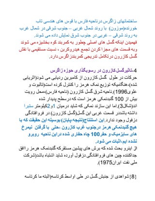 ‫تاب‬ ‫هندسی‬ ‫های‬ ‫قوس‬ ‫با‬ ‫فارس‬ ‫درناحیه‬ ‫زاگرس‬ ‫ساختمانهای‬
‫غربی‬ ‫شمال‬ ‫روند‬ ‫با‬ )‫خورنده(موزون‬–‫غرب‬ ‫شمال‬ ‫در‬ ‫شرقی‬ ‫جنوب‬
‫شرقی‬ ‫روند‬ ‫به‬–‫شوند‬ ‫می‬ ‫داده‬ ‫نمایش‬ ‫شرق‬ ‫جنوب‬ ‫در‬ ‫غربی‬.
‫م‬ ‫بخشیزه‬ ‫کوه‬ ‫کمربند‬ ‫به‬ ‫چطور‬ ‫اصلی‬ ‫های‬ ‫گسل‬ ‫اینکه‬ ‫فهمیدن‬‫شوند‬ ‫ی‬
‫و‬‫ه‬ ‫تجمع‬ ‫کردن‬ ‫مجزا‬ ‫های‬ ‫قسمت‬ ‫به‬، ‫یدروکربن‬‫ب‬ ‫مستقیمی‬ ‫نسبت‬‫نقش‬ ‫ا‬
‫دارد‬ ‫کمربندزاگرس‬ ‫تدریجی‬ ‫درتکامل‬ ‫کازرون‬ ‫گسل‬.
1-‫زاگرس‬ ‫حوزه‬ ‫رسوبگذاری‬ ‫در‬ ‫کازرون‬ ‫تاثیرگسل‬
‫شود(اثریا‬ ‫می‬ ‫ردیابی‬ ‫کامبرین‬ ‫از‬ ‫کازرون‬ ‫گسل‬ ‫طول‬ ‫در‬ ‫حرکات‬‫بی‬
‫ت‬ ‫شده)،هنگامیکه‬‫و‬ ‫است(تالبوت‬ ‫کرده‬ ‫کنترل‬ ‫را‬ ‫هرمز‬ ‫نمک‬ ‫وزیع‬
‫علوی‬1771‫رویت‬ ‫فارس)،محل‬ ‫(ناحیه‬ ‫کازرون‬ ‫گسل‬ ‫شرق‬ ‫).ناحیه‬
‫از‬ ‫بیش‬100‫شده‬ ‫پدیدار‬ ‫درسطح‬ ‫که‬ ‫است‬ ‫هرمز‬ ‫گنبدنمکی‬
‫اند(شکل‬0‫درمیان‬ ‫شاید‬ ‫که‬ ‫نمکی‬ ‫سازند‬ ‫این‬ ‫).اما‬1‫و‬2‫کیلومتر‬‫ستبرا‬
‫فروافت‬ ‫در‬ )‫کازرون‬ ‫گسل(گسل‬ ‫این‬ ‫غربی‬ ‫قسمت‬ ‫باشددر‬ ‫داشته‬‫ادگی‬
.‫ندارد‬ ‫وجود‬ ‫دزفول‬‫حقی‬ ‫این‬ ‫بوسیله‬ )‫استنتاج(نتیجه،پایان‬ ‫این‬‫قت‬‫با‬ ‫که‬
‫نی‬ ‫گرفتن‬ ‫با‬ ‫،حتی‬ ‫کازرون‬ ‫غرب‬ ‫درجنوب‬ ‫هرمز‬ ‫گنبدنمکی‬ ‫هیچ‬‫مرخ‬
‫حفر‬ ‫و‬ ‫سایزمیک‬ ‫های‬511‫روبرو‬ ‫ناحیه‬ ‫دراین‬ ‫شده‬ ‫حفاری‬ ‫چاه‬
.‫شود‬ ‫می‬ ‫ایم،اثبات‬ ‫نشده‬
‫از‬‫گنبدنمک‬ ‫مستقرکه‬ ‫پیشین‬ ‫های‬ ‫برش‬ ‫که‬ ‫شده‬ ‫بحث‬ ‫اینرو‬‫هر‬‫را‬ ‫مز‬‫افق‬
‫باشد‬ ‫اشتباه‬ ‫شاید‬ ‫آورده‬ ‫دزفول‬ ‫فروافتادگی‬ ‫های‬ ‫چین‬ ‫جداکننده‬‫(شرکت‬
‫ایران‬ ‫نفت‬ ‫ملی‬1791.)
{9‫کرتاس‬ ‫ما‬ ‫کرتاسه(البته‬ ‫اواسط‬ ‫طی‬ ‫در‬ ‫گسل‬ ‫جنبش‬ ‫از‬ ‫}شواهدی‬‫ه‬
 