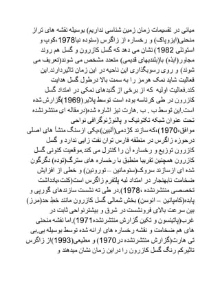 ‫های‬ ‫نقشه‬ ‫بوسیله‬ )‫نداریم‬ ‫شناسی‬ ‫زمین‬ ‫زمان‬ ‫تقسیمات‬ ‫در‬ ‫میانی‬‫تراز‬
‫نیا‬ ‫(ستوده‬ ‫زاگرس‬ ‫از‬ ‫رخساره‬ ‫و‬ )‫منحنی(ایزوپاک‬1799‫و‬ ‫،کوپ‬
‫استونلی‬1792‫روند‬ ‫هم‬ ‫گسل‬ ‫و‬ ‫کازرون‬ ‫گسل‬ ‫که‬ ‫دهد‬ ‫می‬ ‫نشان‬ )
)‫مجاور(ایذه‬‫شوند(تعریف‬ ‫می‬ ‫مشخص‬ ‫متعدد‬ )‫قدیمی‬ ‫با(بلندیهای‬‫می‬
)‫شوند‬.‫تاثیردارند‬ ‫زمان‬ ‫این‬ ‫در‬ ‫ناحیه‬ ‫این‬ ‫رسوبگذاری‬ ‫روی‬ ‫و‬‫این‬
‫هدایت‬ ‫گسل‬ ‫درطول‬ ‫باال‬ ‫سمت‬ ‫به‬ ‫را‬ ‫هرمز‬ ‫نمک‬ ‫شاید‬ ‫فعالیت‬
.‫کند‬‫که‬ ‫اولیه‬ ‫فعالیت‬‫گس‬ ‫امتداد‬ ‫در‬ ‫نمکی‬ ‫گنبدهای‬ ‫از‬ ‫برخی‬ ‫از‬‫ل‬
(‫پالیر‬ ‫توسط‬ ‫است‬ ‫بوده‬ ‫کرتاسه‬ ‫طی‬ ‫در‬ ‫کازرون‬1717‫شده‬‫)گزارش‬
‫منتشرنش‬ ‫ای‬ ‫شده(درمقاله‬ ‫اشاره‬ ‫نیز‬ ‫.هارت‬ ‫ب‬ . ‫ب‬ ‫توسط‬ ‫است.این‬‫ده‬
‫نواحی‬ ‫پالئوژئوگرافی‬ ‫و‬ ‫تکتونیک‬ ‫شبکه‬ ‫عنوان‬ ‫تحت‬
،‫موافق‬1790‫اص‬ ‫های‬ ‫منشأ‬ ‫ازسنگ‬ ‫کژدمی(آلبین)،یکی‬ ‫سازند‬ ‫)،که‬‫لی‬
‫ندارد‬ ‫زایی‬ ‫نفت‬ ‫توان‬ ‫فارس‬ ‫منطقه‬ ‫در‬ ‫زاگرس‬ ‫درحوزه‬‫گسل‬ ‫و‬
‫گ‬ ‫کنونی‬ ‫کند.موقعیت‬ ‫می‬ ‫کنترل‬ ‫را‬ ‫آن‬ ‫رخساره‬ ‫و‬ ‫توزیع‬ ‫کازرون‬‫سل‬
‫دگ‬ )‫سترگ(توده‬ ‫های‬ ‫رخساره‬ ‫با‬ ‫منطبق‬ ‫تقریبا‬ ‫همچنین‬ ‫کازرون‬‫رگون‬
‫سروک(سنومانین‬ ‫ازسازند‬ ‫ای‬ ‫شده‬–‫افزایش‬ ‫از‬ ‫خطی‬ ‫و‬ )‫تورونین‬
‫امتداد‬ ‫در‬ ‫نابهنجار‬ ‫ضخامت‬‫لبه‬‫است(کنت،یاددا‬ ‫زاگرس‬ ‫پلتفرم‬‫شت‬
، ‫منتشرنشده‬ ‫تخصصی‬1799)‫و‬ ‫گورپی‬ ‫سازندهای‬ ‫نشست‬ ‫ته‬ ‫طی‬ ‫.در‬
‫پابده(کامپانین‬–‫مانند‬ ‫کازرون‬ ‫گسل‬ ‫شمالی‬ ‫بخش‬ )‫ائوسن‬‫ح‬ ِ‫خط‬)‫د(مرز‬
‫در‬ ‫ثابت‬ ‫بیشترنواحی‬ ‫و‬ ‫شرق‬ ‫در‬ ‫فرونشست‬ ‫باالی‬ ‫سرعت‬ ‫بین‬
‫منتشرنشده‬ ‫گزارش‬ ‫تکین‬ ‫و‬ ‫غرب(پاتینسون‬1791.)‫منحنی‬ ‫نقشه‬ ‫اما‬
‫ها‬‫بی.ب‬ ‫بوسیله‬ ‫توسط‬ ‫شده‬ ‫ارائه‬ ‫های‬ ‫رخساره‬ ‫نقشه‬ ‫و‬ ‫ضخامت‬ ‫هم‬ ‫ی‬‫ی‬
‫در‬ ‫منتشرنشده‬ ‫هارت(گزارش‬ ‫تی‬1790(‫مطیعی‬ ‫و‬ )1770‫زاگرس‬ ‫)از‬
‫و‬ ‫میدهند‬ ‫نشان‬ ‫زمان‬ ‫دراین‬ ‫را‬ ‫کازرون‬ ‫گسل‬ ‫رنگ‬ ‫تاثیرکم‬
 