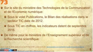 Mohamed Louadi, PhD – ISG-Tunis (mlouadi@louadi.com)
8
Sur le site du ministère des Technologies de la Communication
et de l'Economie numérique:
Sous le volet Publications, le Bilan des réalisations dans le
secteur TIC date de 2012.
Sous TIC en chiffres, les indicateurs datent de septembre
2016.
De même pour le ministère de l’Enseignement supérieur et de
la Recherche scientifique.
Source: Louadi, M. (2016). Quelle est la part des TIC dans le PIB?, Leaders, le 26 juillet, http://www.leaders.com.tn/article/20212-quelle-est-la-part-des-tic-dans-le-
pib?nuid=0&did=0
 