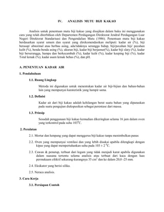 IV. ANALISIS MUTU BIJI KAKAO
Analisis untuk penentuan mutu biji kakao yang disajikan dalam buku ini menggunakan
cara yang telah diterbitkan oleh Departemen Perdagangan Direktorat Jendral Perdagangan Luar
Negeri Direktorat Standarisasi dan Pengendalian Mutu (1986). Penentuan mutu biji kakao
berdasarkan syarat umum dan syarat yang direkomendasikan meliputi: kadar air (%), biji
berasap/ abnormal atau berbau asing, ada/tidaknya serangga hidup, biji/pecahan biji/ pecahan
kulit (%), benda-benda asing (%), ukuran biji, kadar biji berjamur(%), kadar biji slaty (%), kadar
biji berserangga, hampa dan berkecambah (%), kadar kulit (%), kadar keeping biji (%), kadar
Total lemak (%), kadar asam lemak bebas (%), dan pH.
A. PENENTUAN KADAR AIR
1. Pendahuluan
1.1. Ruang Lingkup
Metoda ini digunakan untuk menentukan kadar air biji-bijian dan bahan-bahan
lain yang mempunyai karateristik yang hampir sama.
1.2. Definisi
Kadar air dari biji kakao adalah kehilangan berat suatu bahan yang dipanaskan
pada suatu pengujian diekspusikan sebagai perentase dari massa.
1.3. Prinsip
Sesudah penggunaan biji kakao kemudian dikeringkan selama 16 jam dalam oven
yang terkontrol pada suhu 1030
C.
2. Peralatan
2.1. Mortar dan lumpang yang dapat menggerus biji kakao tanpa menimbulkan panas
2.2. Oven yang mempunyai ventilasi dan yang lebih disukai apabila dilengkapi dengan
kipas yang dapat mempertahankan suhu pada 103 ± 2 0
C.
2.3. Cawan & penutup, terbuat dari logam yang tidak menjadi karat apabila digunakan
dalam suasana tertentu selama analisis atau terbuat dari kaca dengan luas
permukaam efektif sekurang-kurangnya 35 cm2
dan ke dalam 20,0 -25 mm.
2.4. Eksikator yang berisi silika.
2.5. Neraca analisis.
3. Cara Kerja
3.1. Persiapan Contoh
 