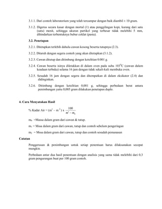 3.1.1. Dari contoh laboratorium yang telah tercampur dengan baik diambil ± 10 gram.
3.1.2. Digerus secara kasar dengan mortal (1) atau penggilingan kopi, kurang dari satu
(satu) menit, sehingga ukuran partikel yang terbesar tidak melebihi 5 mm,
dihindarkan terbentuknya bubur coklat (pasta).
3.2. Penetapan
3.2.1. Ditetapkan terlebih dahulu cawan kosong beserta tutupnya (2.3).
3.2.2. Ditaruh dengan segera contoh yang akan ditetapkan (3.1.2).
3.2.3. Cawan ditutup dan ditimbang dengan ketelitian 0.001 g.
3.2.4. Cawan beserta isinya diletakkan di dalam oven pada suhu 1030
C (cawan dalam
keadaan terbuka) selama 16 jam dengan tidak sekali-kali membuka oven.
3.2.5. Sesudah 16 jam dengan segera dan ditempatkan di dalam eksikator (2.4) dan
didinginkan.
3.2.6. Ditimbang dengan ketelitian 0,001 g, sehingga perbedaan berat antara
penimbangan yaitu 0,005 gram dilakukan penetapan duplo.
4. Cara Menyatakan Hasil
% Kadar Air = (m1
– m 2
) x
0
1
100
m
m 
m0 =Massa dalam gram dari cawan & tutup.
m1 = Mssa dalam gram dari cawan, tutup dan contoh sebelum pengeringan
m2 = Mssa dalam gram dari cawan, tutup dan contoh sesudah pemanasan
Catatan
Penggerusan & penimbangan untuk setiap penentuan harus dilaksanakan secepat
mungkin.
Perbedaan antar dua hasil penentuan dengan analisis yang sama tidak melebihi dari 0,3
gram pengurangan buat per 100 gram contoh.
 