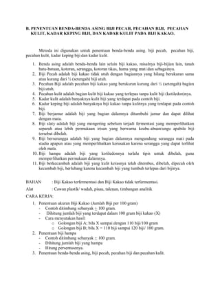 B. PENENTUAN BENDA-BENDA ASING BIJI PECAH, PECAHAN BIJI, PECAHAN
KULIT, KADAR KEPING BIJI, DAN KADAR KULIT PADA BIJI KAKAO.
Metoda ini digunakan untuk penentuan benda-benda asing. biji pecah, pecahan biji,
pecahan kulit, kadar keping biji dan kadar kulit.
1. Benda asing adalah benda-benda lain selain biji kakao, misalnya biji-bijian lain, tanah
batu-batuan, kotoran, serangga, kotoran tikus, hama yang mati dan sebagainya.
2. Biji Pecah adalah biji kakao tidak utuh dengan bagiannya yang hilang berukuran sama
atau kurang dari ½ (setengah) biji utuh.
3. Pecahan Biji adalah pecahan biji kakao yang berukuran kurang dari ½ (setengah) bagian
biji utuh.
4. Pecahan kulit adalah bagian kulit biji kakao yang terlepas tanpa kulit biji (kotiledon)nya.
5. Kadar kulit adalah banyaknya kulit biji yang terdapat pada contoh biji.
6. Kadar keping biji adalah banyaknya biji kakao tanpa kulitnya yang terdapat pada contoh
biji.
7. Biji berjamur adalah biji yang bagian dalamnya ditumbuhi jamur dan dapat dilihat
dengan mata.
8. Biji slaty adalah biji yang mongering sebelum terjadi fermentasi yang memperlihatkan
separuh atau lebih permukaan irisan yang berwarna keabu-abuan/ungu apabila biji
tersebut dibelah.
9. Biji berserangga adalah biji yang bagian dalamnya mengandung serangga mati pada
stadia apapun atau yang memperlihatkan kerusakan karena serangga yang dapat terlihat
oleh mata.
10. Biji hampa adalah biji yang kotiledonnya terlalu tipis untuk dibelah, guna
memperlihatkan permukaan dalamnya.
11. Biji berkecambah adalah biji yang kulit kerasnya telah ditembus, dibelah, dipecah oleh
kecambah biji, berlubang karena kecambah biji yang tumbuh terlepas dari bijinya.
BAHAN : Biji Kakao terfermentasi dan Biji Kakao tidak terfermentasi.
Alat : Cawan plastik/ wadah, pisau, talenan, timbangan analitik
CARA KERJA:
1. Penentuan ukuran Biji Kakao (Jumlah Biji per 100 gram)
- Contoh ditimbang sebanyak + 100 gram.
- Dihitung jumlah biji yang terdapat dalam 100 gram biji kakao (X)
- Cara menyatakan hasil:
o Golongan biji A; bila X sampai dengan 110 biji/100 gram
o Golongan biji B; bila X = 110 biji sampai 120 biji/ 100 gram.
2. Penentuan biji hampa
- Contoh ditimbang sebanyak + 100 gram.
- Dihitung jumlah biji yang hampa
- Hitung persentasenya.
3. Penentuan benda-benda asing, biji pecah, pecahan biji dan pecahan kulit.
 