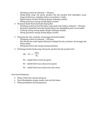 - Ditimbang contoh uji sebanyak + 100 gram.
- Benda-benda asing, biji pecah, pecahan biji dan pecahan kulit dipisahkan sesuai
dengan definisinya, tempatkan dalam cawan plastic/ wadah.
- Bagian-bagian tersebut ditimbang dengan timbangan analitik.
- Hitung persentase masing-masing bagian tersebut.
4. Penentuan Kadar Kulit dan Kadar Keping Biji
- Ditimbang contoh uji dari biji kakao yang masih utuh kulitnya sebanyak + 100 gram.
- Kemudian dipisahkan kulit dari keping bijinya dan dipindahkan pada cawan/wadah.
- Timbang masing-masing bagian dengan timbangan analitik.
- Hitung persentase masing-masing bagian tersebut.
5. Penentuan biji slaty, berjamur, berserangga dan berkecambah
- Ditimbang contoh uji sebanyak + 100 gram.
- Biji dibelah dan amati bagian dalamnya terhadap biji slaty, berjamur, berserangga dan
berkecambah
- Hitung persentase dari masing-masing parameter.
6. Perhitungan benda-benda asing, biji pecah, pecahan biji dan pecahan kulit :
(M2 – M1 ) x
0
%
100
M
Mo = adalah bobot contoh uji (gram)
M1 = adalah bobot kaca arloji/cawan (gram)
M2 = adalah bobot kaca arloji/cawan dan isinya.
Hasil dan Pembahasan
 Dibuat Tabel hasil masing-masing uji
 Hasil dibandingkan dengan standar mutu dari biji kakao.
 Dibuat pembahasan hasil pengamatan.
 
