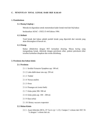 C. PENENTUAN TOTAL LEMAK DARI BIJI KAKAO
1. Pendahuluan
1.1. Ruang Lingkup :
Metoda ini digunakan untuk menentukan kadar lemak total dari biji kakao
berdasarkan AOAC -13032-33-44 Edition 1984.
1.2. Definisi
Total lemak dari kakao adalah jumlah lemak yang diperoleh dari metoda yang
akan diterangkan di bawah ini .
1.3. Prinsip
Kakao dihidrolisis dengan HCl kemudian disaring. Massa kering yang
mengandung lemak, diekstrak dengan petroleum ether, pelarut petroleum ether
tersebut kemudian diuapkan dan residu ditimbang.
2. Peralatan dan bahan kimia
2.1. Peralatan
2.1.1. Soxhlet Extractor Symphon cap. 100 ml.
2.1.2. Labu didih dasar rata cap. 250 ml.
2.1.3. Timbal
2.1.4. Neraca analitis
2.1.5. Oven
2.1.6. Penangas air (water bath)
2.1.7. Gelas piala 300- 500 ml
2.1.8. Gelas piala cap. 100 – 200 ml.
2.1.9. Kaca arloji
2.1.10. Rotary vaccum evaporator
2.2. Bahan Kimia
2.2.1. Asam khlorida (HCl), 25 %w/w (p= 1,12). Campur 2 volume dari HCl 36
% dengan 1 volume dari air.
 