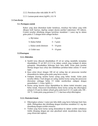 2.2.2. Petroleum ether titik didih 30 -60 0
C
2.2.3. Larutan perak nitrat (AgNO3 ) 0,1 N
3. Cara Kerja
3.1. Persiapan contoh
Kakao yang akan ditentukan kadar lemaknya, misalnya biji kakao yang telah
dikupas kulit luarnya, digiling sampai ukuran partikel maksimum 150 mikron.
Contoh tersebut ditimbang dengan ketelitian mendekati 1 (satu) mg ke dalam
gelas piala (1.7) dengan berat sebagai berikut :
a. Biji kakao 3 – 4 gram
b. Kakao bubuk 4 – 5 gram
c. Kakao untuk diminum 9 – 10 gram
d. Coklat susu 9 – 10 gram
3.2.Penetapan
3.2.1. Hidrolisis
 Sambil terus dikocok ditambahkan 45 ml air suling mendidih, kemudian
ditambahkan 55 ml HCl (2.2.1) ke dalam contoh yang terdapat di dalam
gelaspiala. Ditambahkan beberapa butir batu didih. Gelas piala tersebut
ditutup dengan kaca arloji dan dididihkan perlahan-lahan selama 15 menit
tepat.
 Kaca arloji dicuci dengan 100 ml air suling dan air pencucian tersebut
dimasukkan ke dalam gelas piala yang berisi contoh.
 Endapan disaring melalui kertas saring yang bebas lemak. Gelas piala
tersebut dibilas 3 kali dengan air suling melalui kertas saring dan pencucian
diteruskan sehingga bebas Cl (tidak memberikan endapan dengan
penambahan 1 -3 tetes AgNO3 ).
 Kertas saring beserta isinya dipindahkan ke dalam timbal ekstraksi yang
bebas lemak. Glasswool disumbatkan diatas kertas saring dan dikeringkan
selama 6-18 jam ke dalam sebuah gelas piala kecil (2.1.8.) pada suhu 100 -
101 0
C. Gelas piala yang pertama (2.1.7.) dan kaca arloji dikeringkan.
3.2.2. Ekstraksi lemak
 Dikeringkan selama 1 (satu) jam labu didih yang berisi beberapa butir batu
didih. Didinginkan dan ditimbang dengan ketelitian mendekati 0,1 mg dan
disambung dengan soxhlet extractor.
 Timbal yang berisi kertas saring dimasukkan ke dalam soxhlet (sebaiknya
timble ditopang dengan per atau glassbead untuk meyakinkan daya kerja
yang efisien dari siphon).
 
