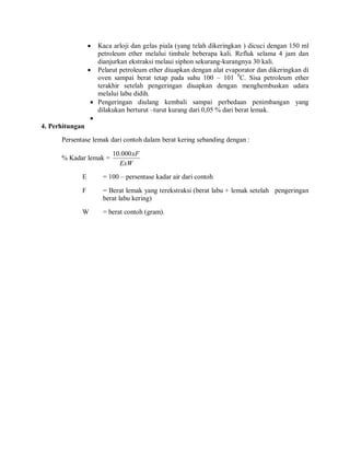  Kaca arloji dan gelas piala (yang telah dikeringkan ) dicuci dengan 150 ml
petroleum ether melalui timbale beberapa kali. Refluk selama 4 jam dan
dianjurkan ekstraksi melaui siphon sekurang-kurangnya 30 kali.
 Pelarut petroleum ether diuapkan dengan alat evaporator dan dikeringkan di
oven sampai berat tetap pada suhu 100 – 101 0
C. Sisa petroleum ether
terakhir setelah pengeringan diuapkan dengan menghembuskan udara
melalui labu didih.
 Pengeringan diulang kembali sampai perbedaan penimbangan yang
dilakukan berturut –turut kurang dari 0,05 % dari berat lemak.

4. Perhitungan
Persentase lemak dari contoh dalam berat kering sebanding dengan :
% Kadar lemak =
ExW
xF
000
.
10
E = 100 – persentase kadar air dari contoh
F = Berat lemak yang terekstraksi (berat labu + lemak setelah pengeringan
berat labu kering)
W = berat contoh (gram).
 