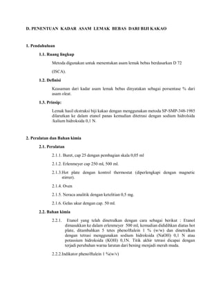 D. PENENTUAN KADAR ASAM LEMAK BEBAS DARI BIJI KAKAO
1. Pendahuluan
1.1. Ruang lingkup
Metoda digunakan untuk menentukan asam lemak bebas berdasarkan D 72
(ISCA).
1.2. Definisi
Keasaman dari kadar asam lemak bebas dinyatakan sebagai porsentase % dari
asam oleat.
1.3. Prinsip:
Lemak hasil ekstraksi biji kakao dengan menggunakan metoda SP-SMP-348-1985
dilarutkan ke dalam etanol panas kemudian ditetrasi dengan sodium hidrolsida
/kalium hidroksida 0,1 N.
2. Peralatan dan Bahan kimia
2.1. Peralatan
2.1.1. Buret, cap 25 dengan pembagian skala 0,05 ml
2.1.2. Erlenmeyer cap 250 ml, 500 ml.
2.1.3.Hot plate dengan kontrol thermostat (diperlengkapi dengan magnetic
stirrer).
2.1.4. Oven
2.1.5. Neraca analitik dengan ketelitian 0,5 mg.
2.1.6. Gelas ukur dengan cap. 50 ml.
2.2. Bahan kimia
2.2.1. Etanol yang telah dinetralkan dengan cara sebagai berikut : Etanol
dimasukkan ke dalam erlenmeyer 500 ml, kemudian dididihkan diatas hot
plate, ditambahkan 5 tetes phenolftalein 1 % (w/w) dan dinetralkan
dengan tetrasi menggunakan sodium hidroksida (NaOH) 0,1 N atau
potassium hidroksida (KOH) 0,1N. Titik akhir tetrasi dicapai dengan
terjadi perubahan warna larutan dari bening menjadi merah muda.
2.2.2.Indikator phenolftalein 1 %(w/v)
 